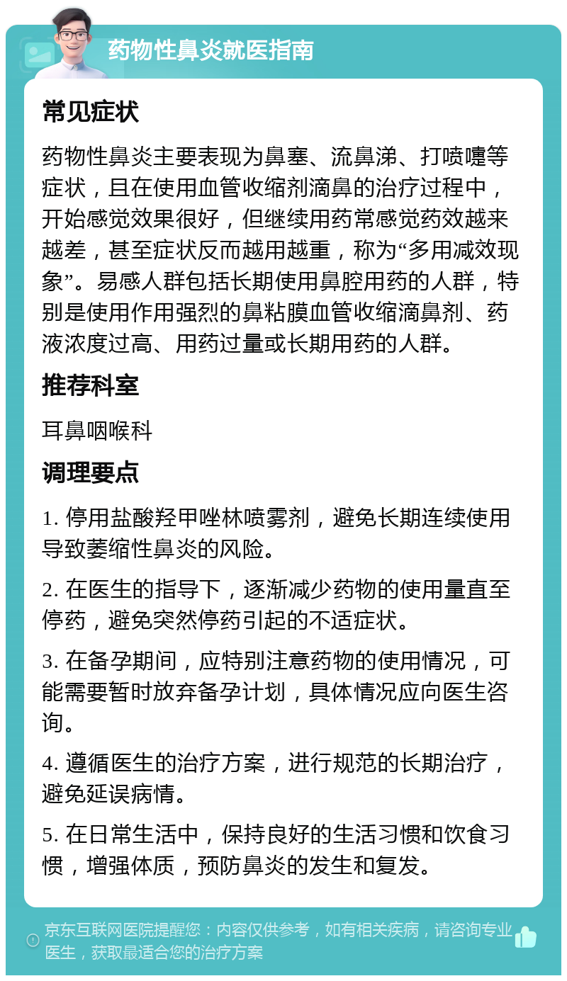 药物性鼻炎就医指南 常见症状 药物性鼻炎主要表现为鼻塞、流鼻涕、打喷嚏等症状，且在使用血管收缩剂滴鼻的治疗过程中，开始感觉效果很好，但继续用药常感觉药效越来越差，甚至症状反而越用越重，称为“多用减效现象”。易感人群包括长期使用鼻腔用药的人群，特别是使用作用强烈的鼻粘膜血管收缩滴鼻剂、药液浓度过高、用药过量或长期用药的人群。 推荐科室 耳鼻咽喉科 调理要点 1. 停用盐酸羟甲唑林喷雾剂，避免长期连续使用导致萎缩性鼻炎的风险。 2. 在医生的指导下，逐渐减少药物的使用量直至停药，避免突然停药引起的不适症状。 3. 在备孕期间，应特别注意药物的使用情况，可能需要暂时放弃备孕计划，具体情况应向医生咨询。 4. 遵循医生的治疗方案，进行规范的长期治疗，避免延误病情。 5. 在日常生活中，保持良好的生活习惯和饮食习惯，增强体质，预防鼻炎的发生和复发。