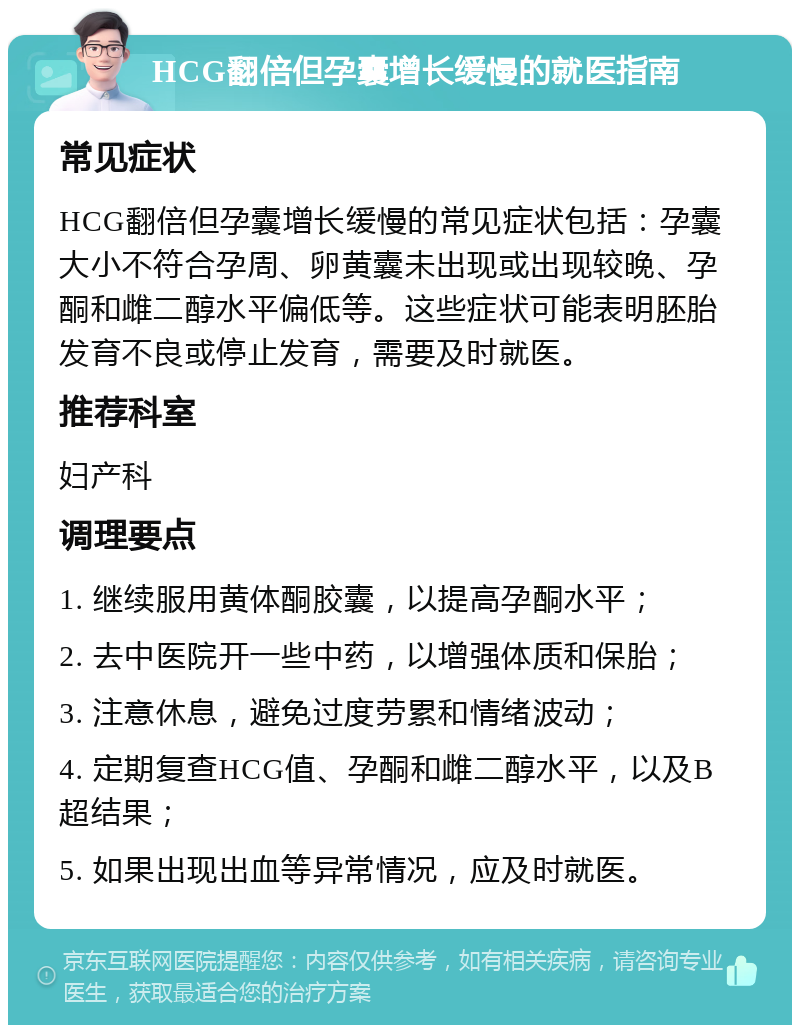 HCG翻倍但孕囊增长缓慢的就医指南 常见症状 HCG翻倍但孕囊增长缓慢的常见症状包括：孕囊大小不符合孕周、卵黄囊未出现或出现较晚、孕酮和雌二醇水平偏低等。这些症状可能表明胚胎发育不良或停止发育，需要及时就医。 推荐科室 妇产科 调理要点 1. 继续服用黄体酮胶囊，以提高孕酮水平； 2. 去中医院开一些中药，以增强体质和保胎； 3. 注意休息，避免过度劳累和情绪波动； 4. 定期复查HCG值、孕酮和雌二醇水平，以及B超结果； 5. 如果出现出血等异常情况，应及时就医。