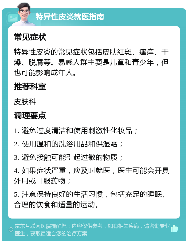 特异性皮炎就医指南 常见症状 特异性皮炎的常见症状包括皮肤红斑、瘙痒、干燥、脱屑等。易感人群主要是儿童和青少年，但也可能影响成年人。 推荐科室 皮肤科 调理要点 1. 避免过度清洁和使用刺激性化妆品； 2. 使用温和的洗浴用品和保湿霜； 3. 避免接触可能引起过敏的物质； 4. 如果症状严重，应及时就医，医生可能会开具外用或口服药物； 5. 注意保持良好的生活习惯，包括充足的睡眠、合理的饮食和适量的运动。