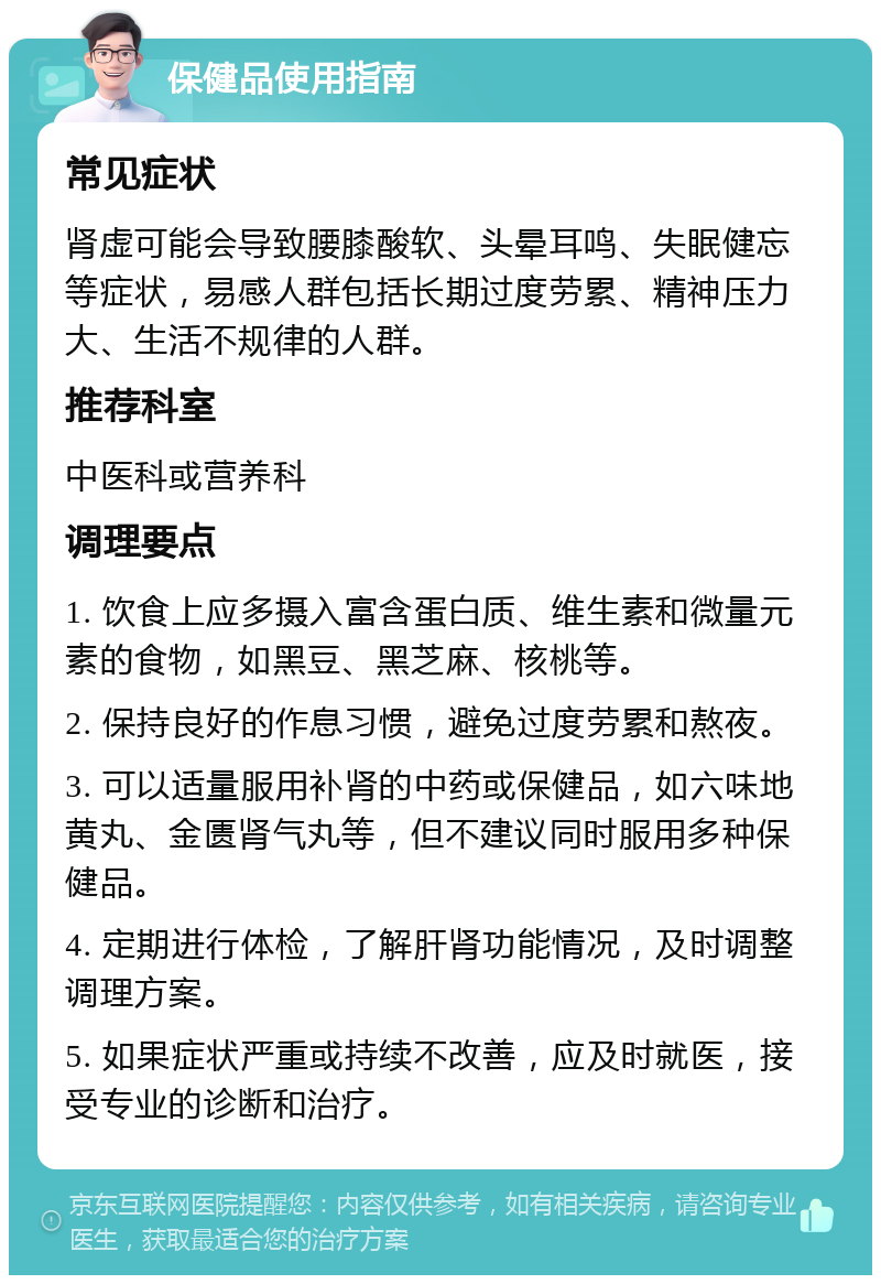 保健品使用指南 常见症状 肾虚可能会导致腰膝酸软、头晕耳鸣、失眠健忘等症状，易感人群包括长期过度劳累、精神压力大、生活不规律的人群。 推荐科室 中医科或营养科 调理要点 1. 饮食上应多摄入富含蛋白质、维生素和微量元素的食物，如黑豆、黑芝麻、核桃等。 2. 保持良好的作息习惯，避免过度劳累和熬夜。 3. 可以适量服用补肾的中药或保健品，如六味地黄丸、金匮肾气丸等，但不建议同时服用多种保健品。 4. 定期进行体检，了解肝肾功能情况，及时调整调理方案。 5. 如果症状严重或持续不改善，应及时就医，接受专业的诊断和治疗。