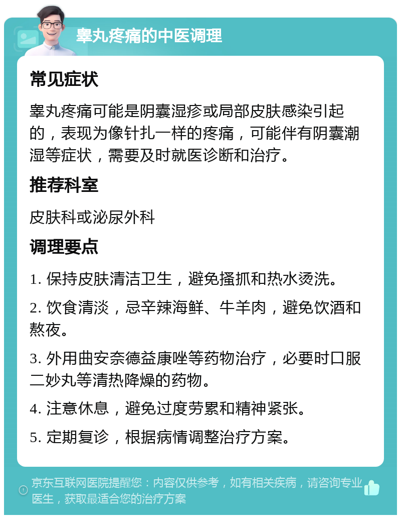 睾丸疼痛的中医调理 常见症状 睾丸疼痛可能是阴囊湿疹或局部皮肤感染引起的，表现为像针扎一样的疼痛，可能伴有阴囊潮湿等症状，需要及时就医诊断和治疗。 推荐科室 皮肤科或泌尿外科 调理要点 1. 保持皮肤清洁卫生，避免搔抓和热水烫洗。 2. 饮食清淡，忌辛辣海鲜、牛羊肉，避免饮酒和熬夜。 3. 外用曲安奈德益康唑等药物治疗，必要时口服二妙丸等清热降燥的药物。 4. 注意休息，避免过度劳累和精神紧张。 5. 定期复诊，根据病情调整治疗方案。