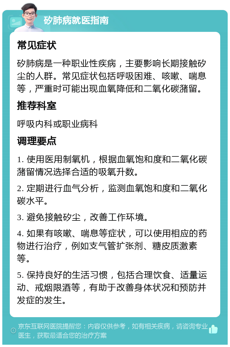 矽肺病就医指南 常见症状 矽肺病是一种职业性疾病，主要影响长期接触矽尘的人群。常见症状包括呼吸困难、咳嗽、喘息等，严重时可能出现血氧降低和二氧化碳潴留。 推荐科室 呼吸内科或职业病科 调理要点 1. 使用医用制氧机，根据血氧饱和度和二氧化碳潴留情况选择合适的吸氧升数。 2. 定期进行血气分析，监测血氧饱和度和二氧化碳水平。 3. 避免接触矽尘，改善工作环境。 4. 如果有咳嗽、喘息等症状，可以使用相应的药物进行治疗，例如支气管扩张剂、糖皮质激素等。 5. 保持良好的生活习惯，包括合理饮食、适量运动、戒烟限酒等，有助于改善身体状况和预防并发症的发生。