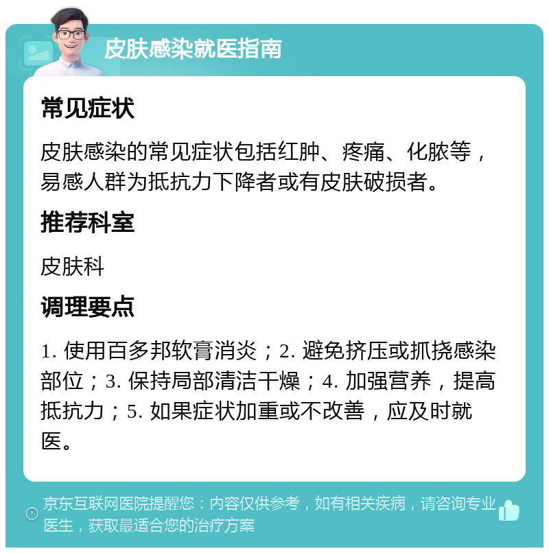 皮肤感染就医指南 常见症状 皮肤感染的常见症状包括红肿、疼痛、化脓等，易感人群为抵抗力下降者或有皮肤破损者。 推荐科室 皮肤科 调理要点 1. 使用百多邦软膏消炎；2. 避免挤压或抓挠感染部位；3. 保持局部清洁干燥；4. 加强营养，提高抵抗力；5. 如果症状加重或不改善，应及时就医。