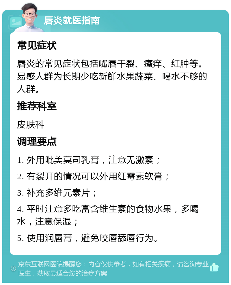 唇炎就医指南 常见症状 唇炎的常见症状包括嘴唇干裂、瘙痒、红肿等。易感人群为长期少吃新鲜水果蔬菜、喝水不够的人群。 推荐科室 皮肤科 调理要点 1. 外用吡美莫司乳膏，注意无激素； 2. 有裂开的情况可以外用红霉素软膏； 3. 补充多维元素片； 4. 平时注意多吃富含维生素的食物水果，多喝水，注意保湿； 5. 使用润唇膏，避免咬唇舔唇行为。