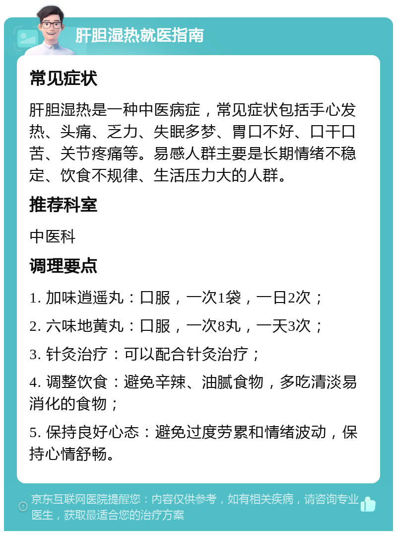 肝胆湿热就医指南 常见症状 肝胆湿热是一种中医病症，常见症状包括手心发热、头痛、乏力、失眠多梦、胃口不好、口干口苦、关节疼痛等。易感人群主要是长期情绪不稳定、饮食不规律、生活压力大的人群。 推荐科室 中医科 调理要点 1. 加味逍遥丸：口服，一次1袋，一日2次； 2. 六味地黄丸：口服，一次8丸，一天3次； 3. 针灸治疗：可以配合针灸治疗； 4. 调整饮食：避免辛辣、油腻食物，多吃清淡易消化的食物； 5. 保持良好心态：避免过度劳累和情绪波动，保持心情舒畅。