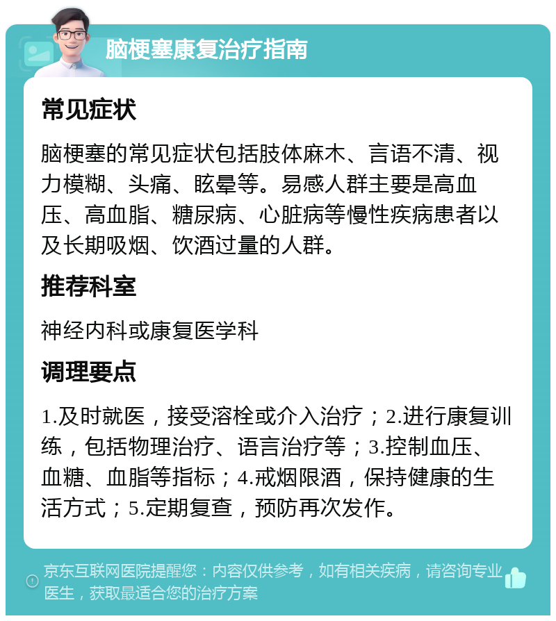 脑梗塞康复治疗指南 常见症状 脑梗塞的常见症状包括肢体麻木、言语不清、视力模糊、头痛、眩晕等。易感人群主要是高血压、高血脂、糖尿病、心脏病等慢性疾病患者以及长期吸烟、饮酒过量的人群。 推荐科室 神经内科或康复医学科 调理要点 1.及时就医，接受溶栓或介入治疗；2.进行康复训练，包括物理治疗、语言治疗等；3.控制血压、血糖、血脂等指标；4.戒烟限酒，保持健康的生活方式；5.定期复查，预防再次发作。