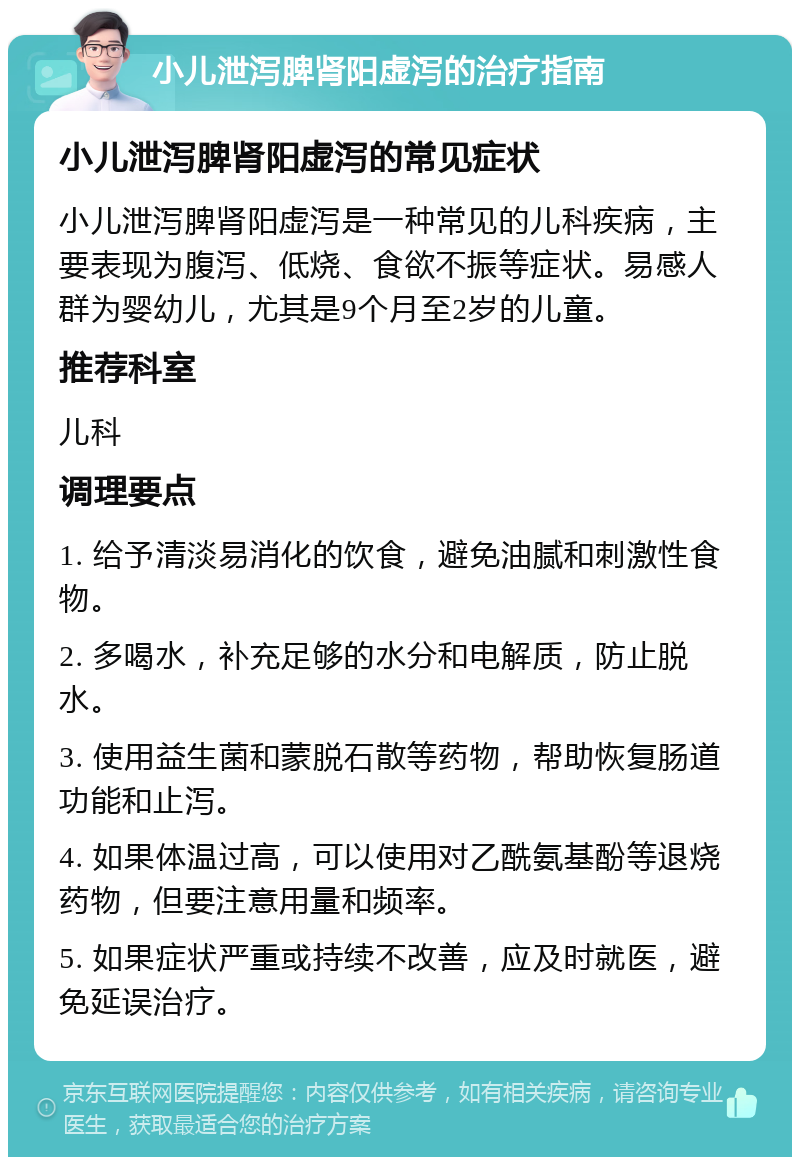 小儿泄泻脾肾阳虚泻的治疗指南 小儿泄泻脾肾阳虚泻的常见症状 小儿泄泻脾肾阳虚泻是一种常见的儿科疾病，主要表现为腹泻、低烧、食欲不振等症状。易感人群为婴幼儿，尤其是9个月至2岁的儿童。 推荐科室 儿科 调理要点 1. 给予清淡易消化的饮食，避免油腻和刺激性食物。 2. 多喝水，补充足够的水分和电解质，防止脱水。 3. 使用益生菌和蒙脱石散等药物，帮助恢复肠道功能和止泻。 4. 如果体温过高，可以使用对乙酰氨基酚等退烧药物，但要注意用量和频率。 5. 如果症状严重或持续不改善，应及时就医，避免延误治疗。