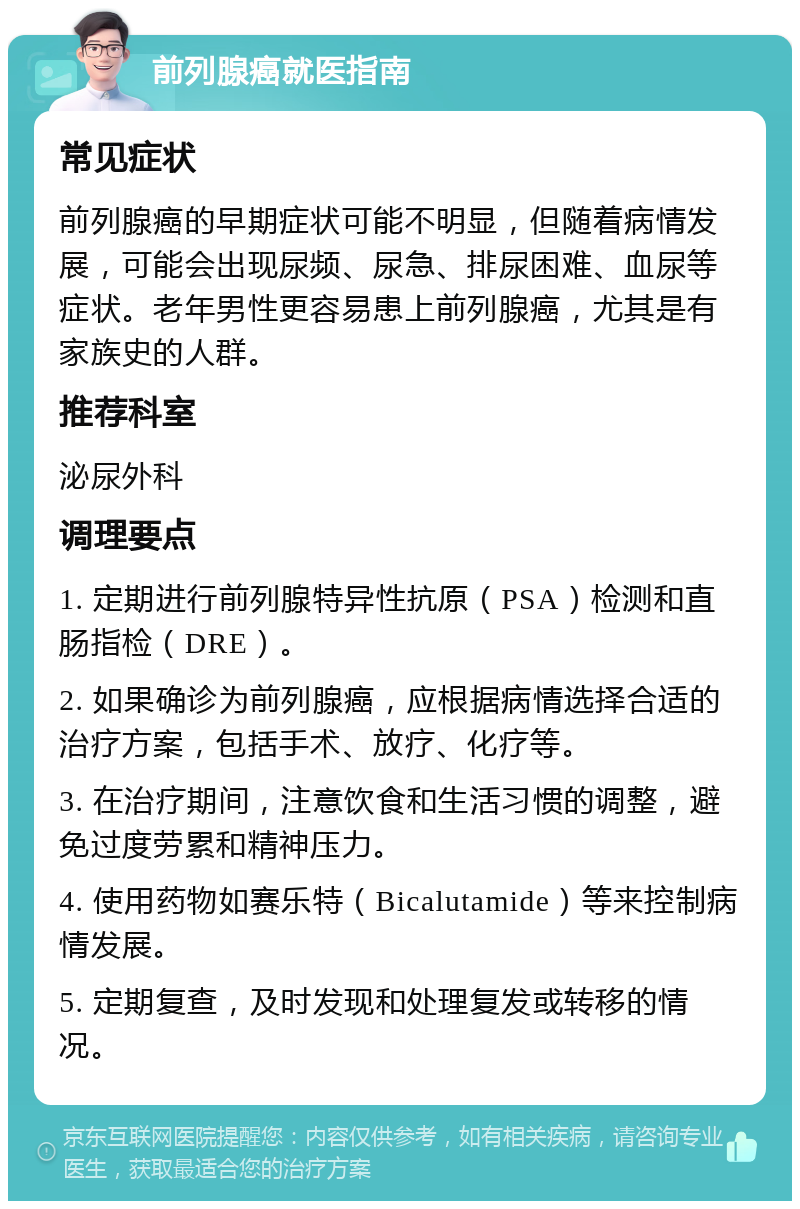 前列腺癌就医指南 常见症状 前列腺癌的早期症状可能不明显，但随着病情发展，可能会出现尿频、尿急、排尿困难、血尿等症状。老年男性更容易患上前列腺癌，尤其是有家族史的人群。 推荐科室 泌尿外科 调理要点 1. 定期进行前列腺特异性抗原（PSA）检测和直肠指检（DRE）。 2. 如果确诊为前列腺癌，应根据病情选择合适的治疗方案，包括手术、放疗、化疗等。 3. 在治疗期间，注意饮食和生活习惯的调整，避免过度劳累和精神压力。 4. 使用药物如赛乐特（Bicalutamide）等来控制病情发展。 5. 定期复查，及时发现和处理复发或转移的情况。