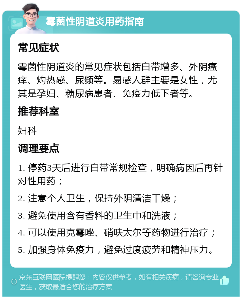 霉菌性阴道炎用药指南 常见症状 霉菌性阴道炎的常见症状包括白带增多、外阴瘙痒、灼热感、尿频等。易感人群主要是女性，尤其是孕妇、糖尿病患者、免疫力低下者等。 推荐科室 妇科 调理要点 1. 停药3天后进行白带常规检查，明确病因后再针对性用药； 2. 注意个人卫生，保持外阴清洁干燥； 3. 避免使用含有香料的卫生巾和洗液； 4. 可以使用克霉唑、硝呋太尔等药物进行治疗； 5. 加强身体免疫力，避免过度疲劳和精神压力。