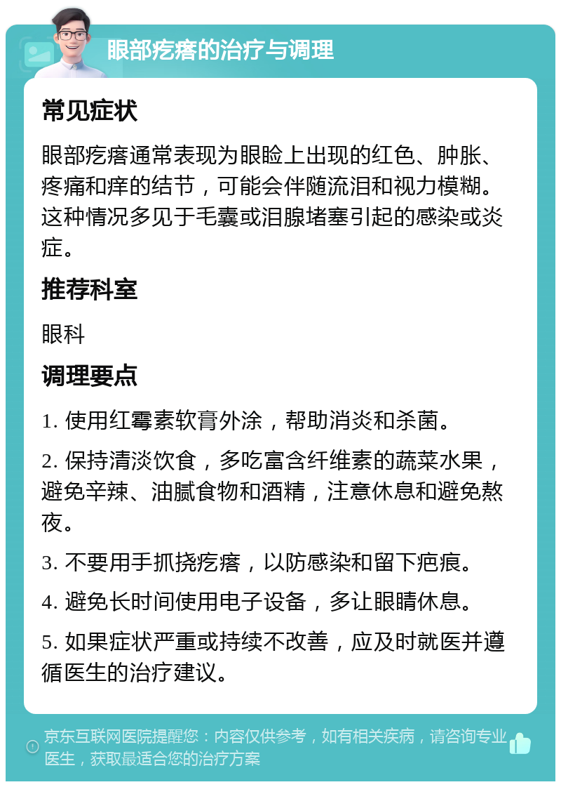 眼部疙瘩的治疗与调理 常见症状 眼部疙瘩通常表现为眼睑上出现的红色、肿胀、疼痛和痒的结节，可能会伴随流泪和视力模糊。这种情况多见于毛囊或泪腺堵塞引起的感染或炎症。 推荐科室 眼科 调理要点 1. 使用红霉素软膏外涂，帮助消炎和杀菌。 2. 保持清淡饮食，多吃富含纤维素的蔬菜水果，避免辛辣、油腻食物和酒精，注意休息和避免熬夜。 3. 不要用手抓挠疙瘩，以防感染和留下疤痕。 4. 避免长时间使用电子设备，多让眼睛休息。 5. 如果症状严重或持续不改善，应及时就医并遵循医生的治疗建议。