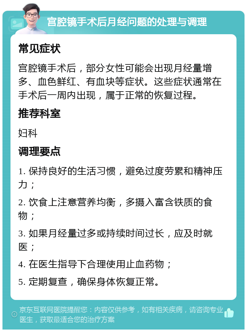 宫腔镜手术后月经问题的处理与调理 常见症状 宫腔镜手术后，部分女性可能会出现月经量增多、血色鲜红、有血块等症状。这些症状通常在手术后一周内出现，属于正常的恢复过程。 推荐科室 妇科 调理要点 1. 保持良好的生活习惯，避免过度劳累和精神压力； 2. 饮食上注意营养均衡，多摄入富含铁质的食物； 3. 如果月经量过多或持续时间过长，应及时就医； 4. 在医生指导下合理使用止血药物； 5. 定期复查，确保身体恢复正常。