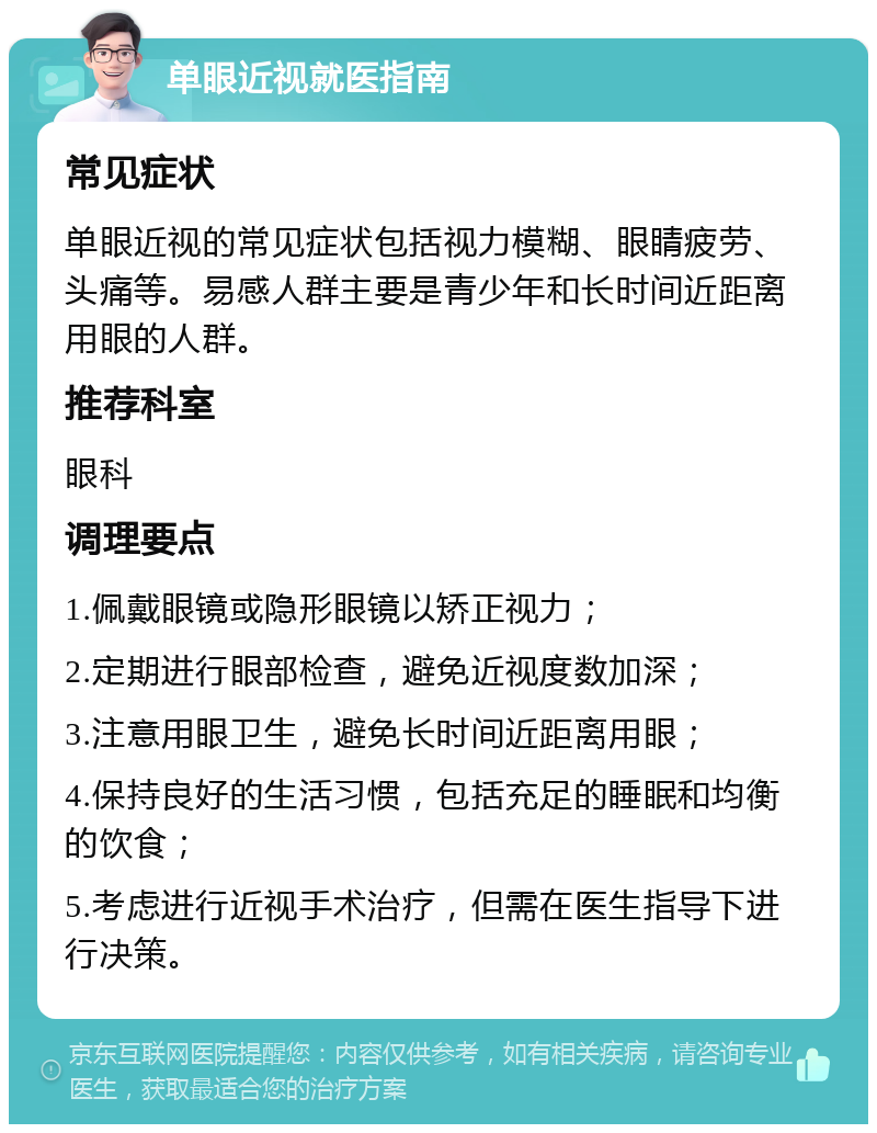 单眼近视就医指南 常见症状 单眼近视的常见症状包括视力模糊、眼睛疲劳、头痛等。易感人群主要是青少年和长时间近距离用眼的人群。 推荐科室 眼科 调理要点 1.佩戴眼镜或隐形眼镜以矫正视力； 2.定期进行眼部检查，避免近视度数加深； 3.注意用眼卫生，避免长时间近距离用眼； 4.保持良好的生活习惯，包括充足的睡眠和均衡的饮食； 5.考虑进行近视手术治疗，但需在医生指导下进行决策。