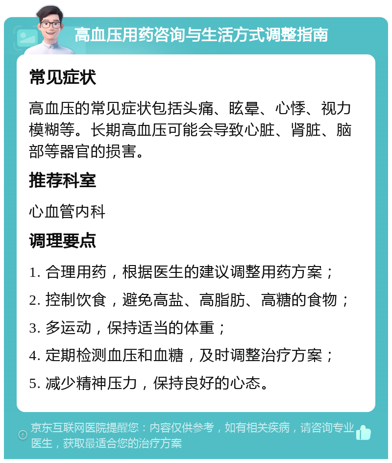 高血压用药咨询与生活方式调整指南 常见症状 高血压的常见症状包括头痛、眩晕、心悸、视力模糊等。长期高血压可能会导致心脏、肾脏、脑部等器官的损害。 推荐科室 心血管内科 调理要点 1. 合理用药，根据医生的建议调整用药方案； 2. 控制饮食，避免高盐、高脂肪、高糖的食物； 3. 多运动，保持适当的体重； 4. 定期检测血压和血糖，及时调整治疗方案； 5. 减少精神压力，保持良好的心态。