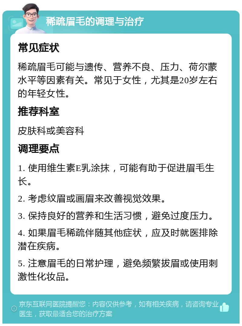 稀疏眉毛的调理与治疗 常见症状 稀疏眉毛可能与遗传、营养不良、压力、荷尔蒙水平等因素有关。常见于女性，尤其是20岁左右的年轻女性。 推荐科室 皮肤科或美容科 调理要点 1. 使用维生素E乳涂抹，可能有助于促进眉毛生长。 2. 考虑纹眉或画眉来改善视觉效果。 3. 保持良好的营养和生活习惯，避免过度压力。 4. 如果眉毛稀疏伴随其他症状，应及时就医排除潜在疾病。 5. 注意眉毛的日常护理，避免频繁拔眉或使用刺激性化妆品。