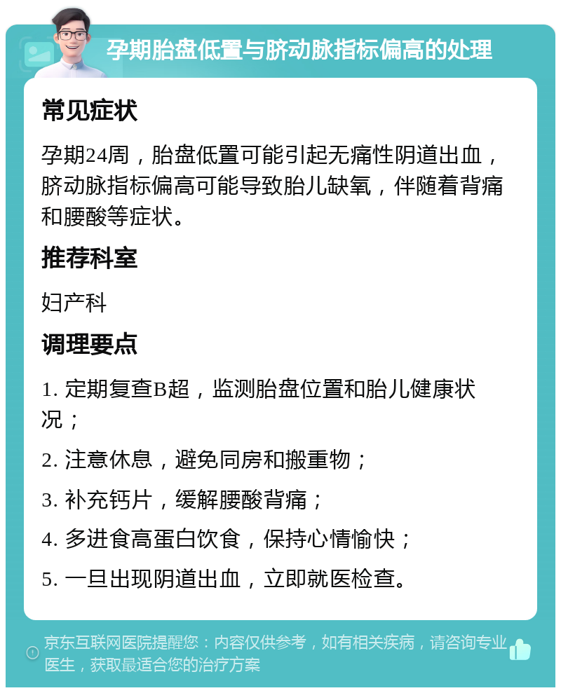 孕期胎盘低置与脐动脉指标偏高的处理 常见症状 孕期24周，胎盘低置可能引起无痛性阴道出血，脐动脉指标偏高可能导致胎儿缺氧，伴随着背痛和腰酸等症状。 推荐科室 妇产科 调理要点 1. 定期复查B超，监测胎盘位置和胎儿健康状况； 2. 注意休息，避免同房和搬重物； 3. 补充钙片，缓解腰酸背痛； 4. 多进食高蛋白饮食，保持心情愉快； 5. 一旦出现阴道出血，立即就医检查。