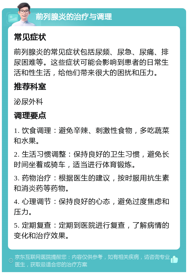 前列腺炎的治疗与调理 常见症状 前列腺炎的常见症状包括尿频、尿急、尿痛、排尿困难等。这些症状可能会影响到患者的日常生活和性生活，给他们带来很大的困扰和压力。 推荐科室 泌尿外科 调理要点 1. 饮食调理：避免辛辣、刺激性食物，多吃蔬菜和水果。 2. 生活习惯调整：保持良好的卫生习惯，避免长时间坐着或骑车，适当进行体育锻炼。 3. 药物治疗：根据医生的建议，按时服用抗生素和消炎药等药物。 4. 心理调节：保持良好的心态，避免过度焦虑和压力。 5. 定期复查：定期到医院进行复查，了解病情的变化和治疗效果。