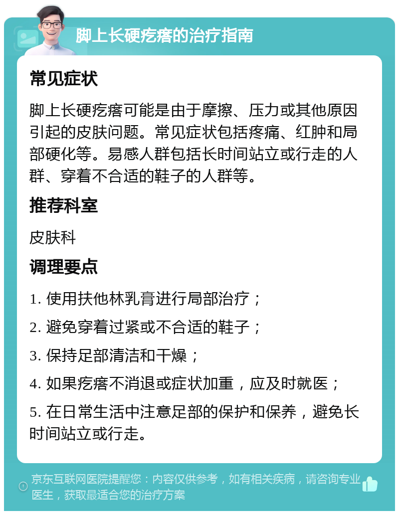 脚上长硬疙瘩的治疗指南 常见症状 脚上长硬疙瘩可能是由于摩擦、压力或其他原因引起的皮肤问题。常见症状包括疼痛、红肿和局部硬化等。易感人群包括长时间站立或行走的人群、穿着不合适的鞋子的人群等。 推荐科室 皮肤科 调理要点 1. 使用扶他林乳膏进行局部治疗； 2. 避免穿着过紧或不合适的鞋子； 3. 保持足部清洁和干燥； 4. 如果疙瘩不消退或症状加重，应及时就医； 5. 在日常生活中注意足部的保护和保养，避免长时间站立或行走。