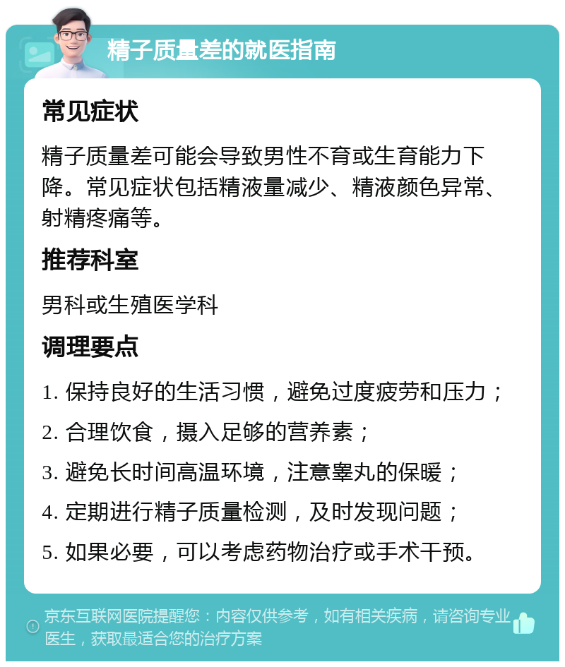 精子质量差的就医指南 常见症状 精子质量差可能会导致男性不育或生育能力下降。常见症状包括精液量减少、精液颜色异常、射精疼痛等。 推荐科室 男科或生殖医学科 调理要点 1. 保持良好的生活习惯，避免过度疲劳和压力； 2. 合理饮食，摄入足够的营养素； 3. 避免长时间高温环境，注意睾丸的保暖； 4. 定期进行精子质量检测，及时发现问题； 5. 如果必要，可以考虑药物治疗或手术干预。