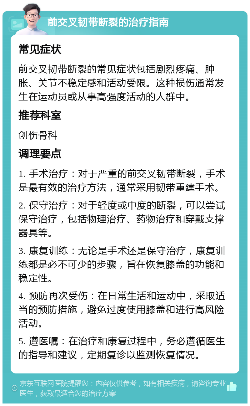 前交叉韧带断裂的治疗指南 常见症状 前交叉韧带断裂的常见症状包括剧烈疼痛、肿胀、关节不稳定感和活动受限。这种损伤通常发生在运动员或从事高强度活动的人群中。 推荐科室 创伤骨科 调理要点 1. 手术治疗：对于严重的前交叉韧带断裂，手术是最有效的治疗方法，通常采用韧带重建手术。 2. 保守治疗：对于轻度或中度的断裂，可以尝试保守治疗，包括物理治疗、药物治疗和穿戴支撑器具等。 3. 康复训练：无论是手术还是保守治疗，康复训练都是必不可少的步骤，旨在恢复膝盖的功能和稳定性。 4. 预防再次受伤：在日常生活和运动中，采取适当的预防措施，避免过度使用膝盖和进行高风险活动。 5. 遵医嘱：在治疗和康复过程中，务必遵循医生的指导和建议，定期复诊以监测恢复情况。