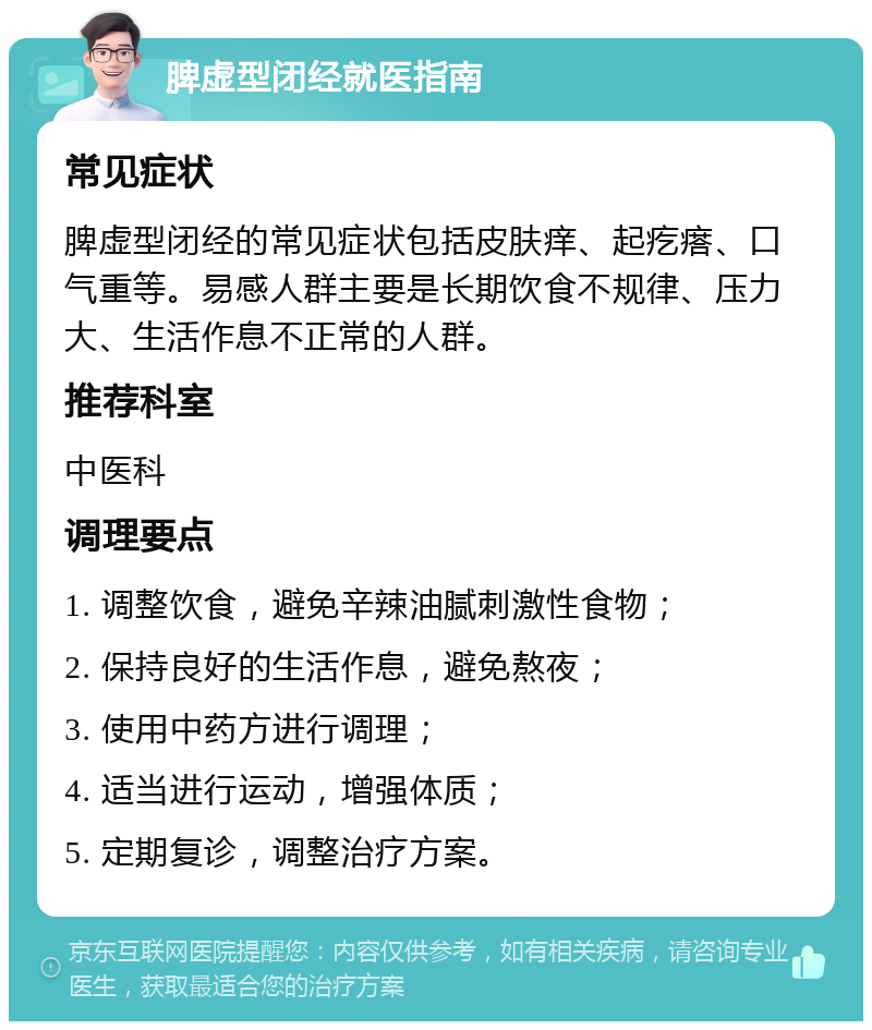 脾虚型闭经就医指南 常见症状 脾虚型闭经的常见症状包括皮肤痒、起疙瘩、口气重等。易感人群主要是长期饮食不规律、压力大、生活作息不正常的人群。 推荐科室 中医科 调理要点 1. 调整饮食，避免辛辣油腻刺激性食物； 2. 保持良好的生活作息，避免熬夜； 3. 使用中药方进行调理； 4. 适当进行运动，增强体质； 5. 定期复诊，调整治疗方案。