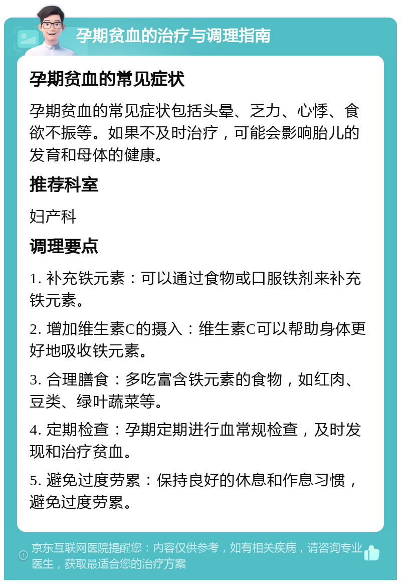 孕期贫血的治疗与调理指南 孕期贫血的常见症状 孕期贫血的常见症状包括头晕、乏力、心悸、食欲不振等。如果不及时治疗，可能会影响胎儿的发育和母体的健康。 推荐科室 妇产科 调理要点 1. 补充铁元素：可以通过食物或口服铁剂来补充铁元素。 2. 增加维生素C的摄入：维生素C可以帮助身体更好地吸收铁元素。 3. 合理膳食：多吃富含铁元素的食物，如红肉、豆类、绿叶蔬菜等。 4. 定期检查：孕期定期进行血常规检查，及时发现和治疗贫血。 5. 避免过度劳累：保持良好的休息和作息习惯，避免过度劳累。