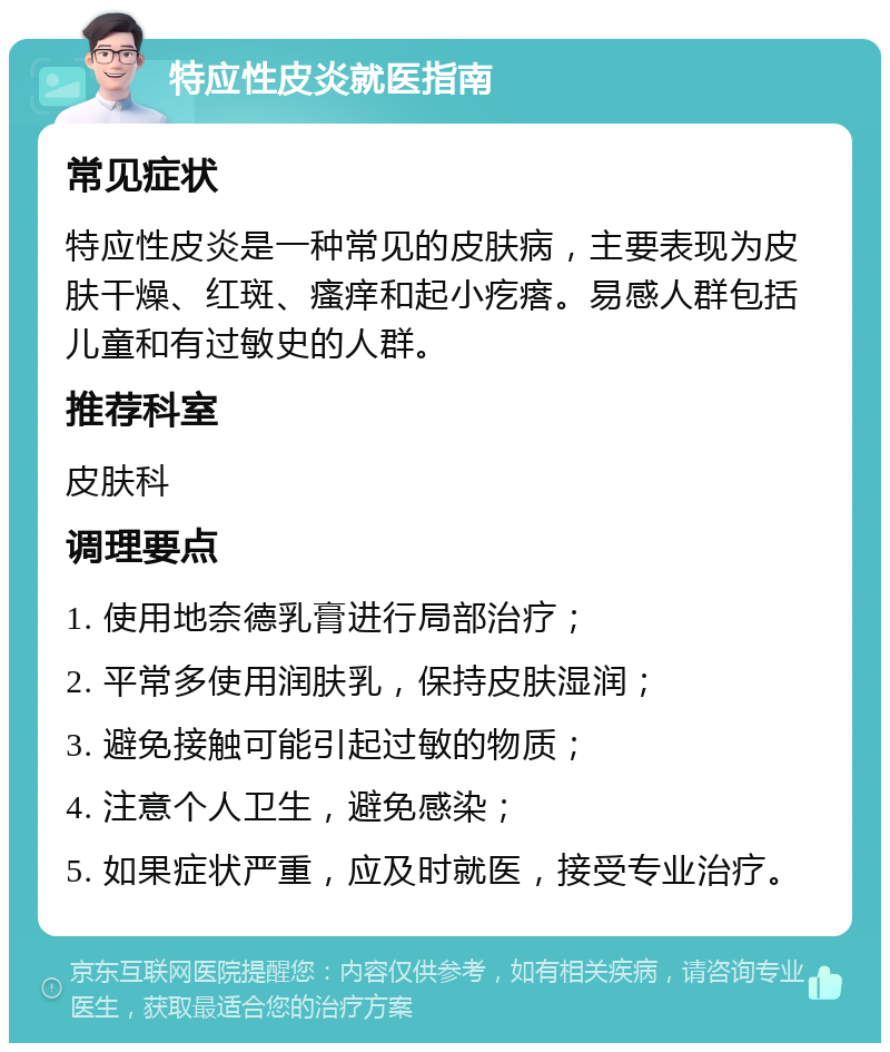 特应性皮炎就医指南 常见症状 特应性皮炎是一种常见的皮肤病，主要表现为皮肤干燥、红斑、瘙痒和起小疙瘩。易感人群包括儿童和有过敏史的人群。 推荐科室 皮肤科 调理要点 1. 使用地奈德乳膏进行局部治疗； 2. 平常多使用润肤乳，保持皮肤湿润； 3. 避免接触可能引起过敏的物质； 4. 注意个人卫生，避免感染； 5. 如果症状严重，应及时就医，接受专业治疗。