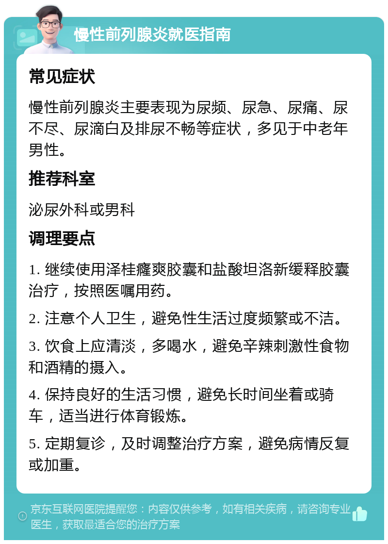 慢性前列腺炎就医指南 常见症状 慢性前列腺炎主要表现为尿频、尿急、尿痛、尿不尽、尿滴白及排尿不畅等症状，多见于中老年男性。 推荐科室 泌尿外科或男科 调理要点 1. 继续使用泽桂癃爽胶囊和盐酸坦洛新缓释胶囊治疗，按照医嘱用药。 2. 注意个人卫生，避免性生活过度频繁或不洁。 3. 饮食上应清淡，多喝水，避免辛辣刺激性食物和酒精的摄入。 4. 保持良好的生活习惯，避免长时间坐着或骑车，适当进行体育锻炼。 5. 定期复诊，及时调整治疗方案，避免病情反复或加重。