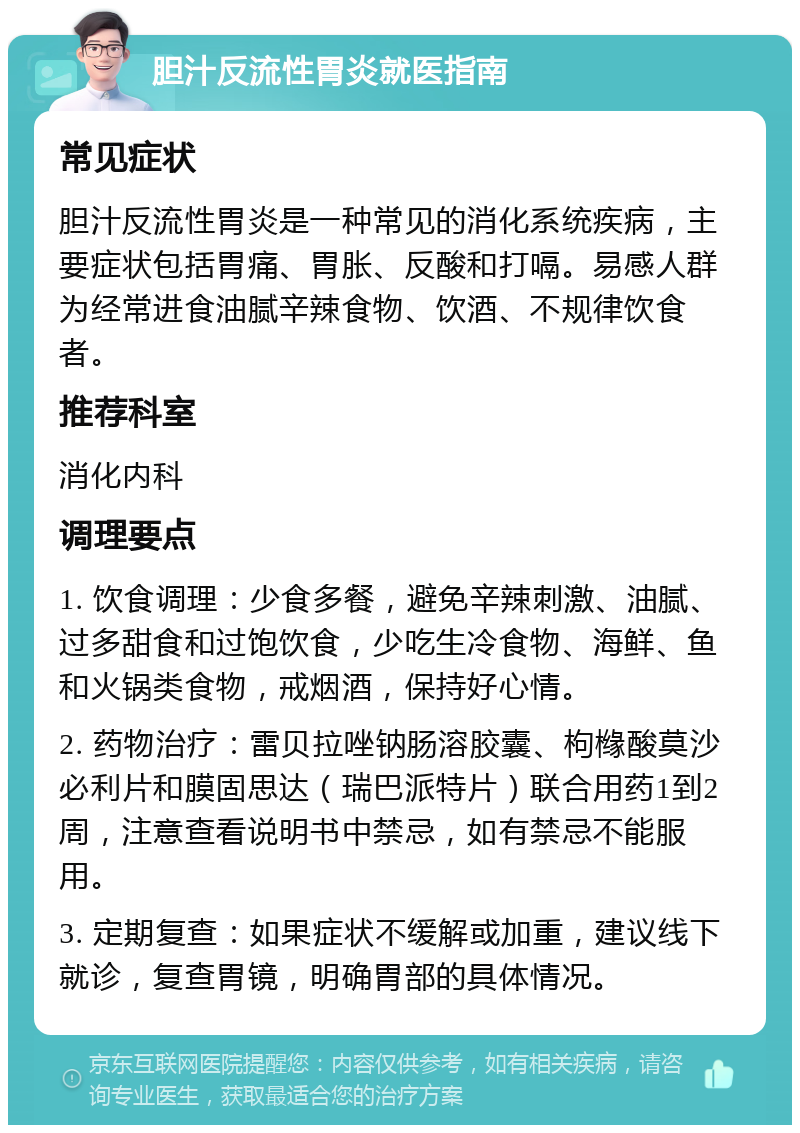 胆汁反流性胃炎就医指南 常见症状 胆汁反流性胃炎是一种常见的消化系统疾病，主要症状包括胃痛、胃胀、反酸和打嗝。易感人群为经常进食油腻辛辣食物、饮酒、不规律饮食者。 推荐科室 消化内科 调理要点 1. 饮食调理：少食多餐，避免辛辣刺激、油腻、过多甜食和过饱饮食，少吃生冷食物、海鲜、鱼和火锅类食物，戒烟酒，保持好心情。 2. 药物治疗：雷贝拉唑钠肠溶胶囊、枸橼酸莫沙必利片和膜固思达（瑞巴派特片）联合用药1到2周，注意查看说明书中禁忌，如有禁忌不能服用。 3. 定期复查：如果症状不缓解或加重，建议线下就诊，复查胃镜，明确胃部的具体情况。