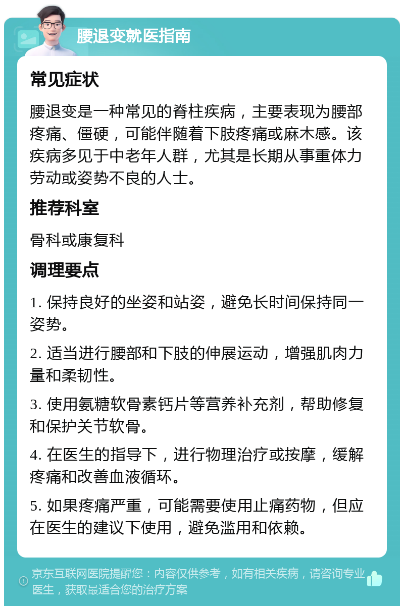 腰退变就医指南 常见症状 腰退变是一种常见的脊柱疾病，主要表现为腰部疼痛、僵硬，可能伴随着下肢疼痛或麻木感。该疾病多见于中老年人群，尤其是长期从事重体力劳动或姿势不良的人士。 推荐科室 骨科或康复科 调理要点 1. 保持良好的坐姿和站姿，避免长时间保持同一姿势。 2. 适当进行腰部和下肢的伸展运动，增强肌肉力量和柔韧性。 3. 使用氨糖软骨素钙片等营养补充剂，帮助修复和保护关节软骨。 4. 在医生的指导下，进行物理治疗或按摩，缓解疼痛和改善血液循环。 5. 如果疼痛严重，可能需要使用止痛药物，但应在医生的建议下使用，避免滥用和依赖。