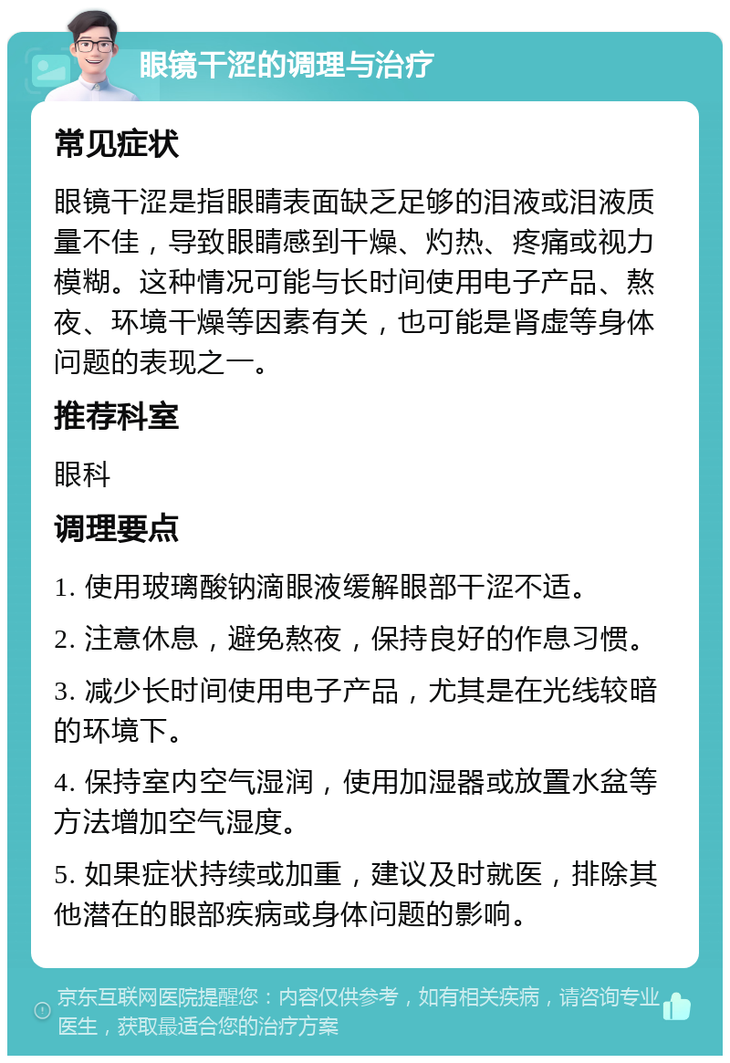 眼镜干涩的调理与治疗 常见症状 眼镜干涩是指眼睛表面缺乏足够的泪液或泪液质量不佳，导致眼睛感到干燥、灼热、疼痛或视力模糊。这种情况可能与长时间使用电子产品、熬夜、环境干燥等因素有关，也可能是肾虚等身体问题的表现之一。 推荐科室 眼科 调理要点 1. 使用玻璃酸钠滴眼液缓解眼部干涩不适。 2. 注意休息，避免熬夜，保持良好的作息习惯。 3. 减少长时间使用电子产品，尤其是在光线较暗的环境下。 4. 保持室内空气湿润，使用加湿器或放置水盆等方法增加空气湿度。 5. 如果症状持续或加重，建议及时就医，排除其他潜在的眼部疾病或身体问题的影响。