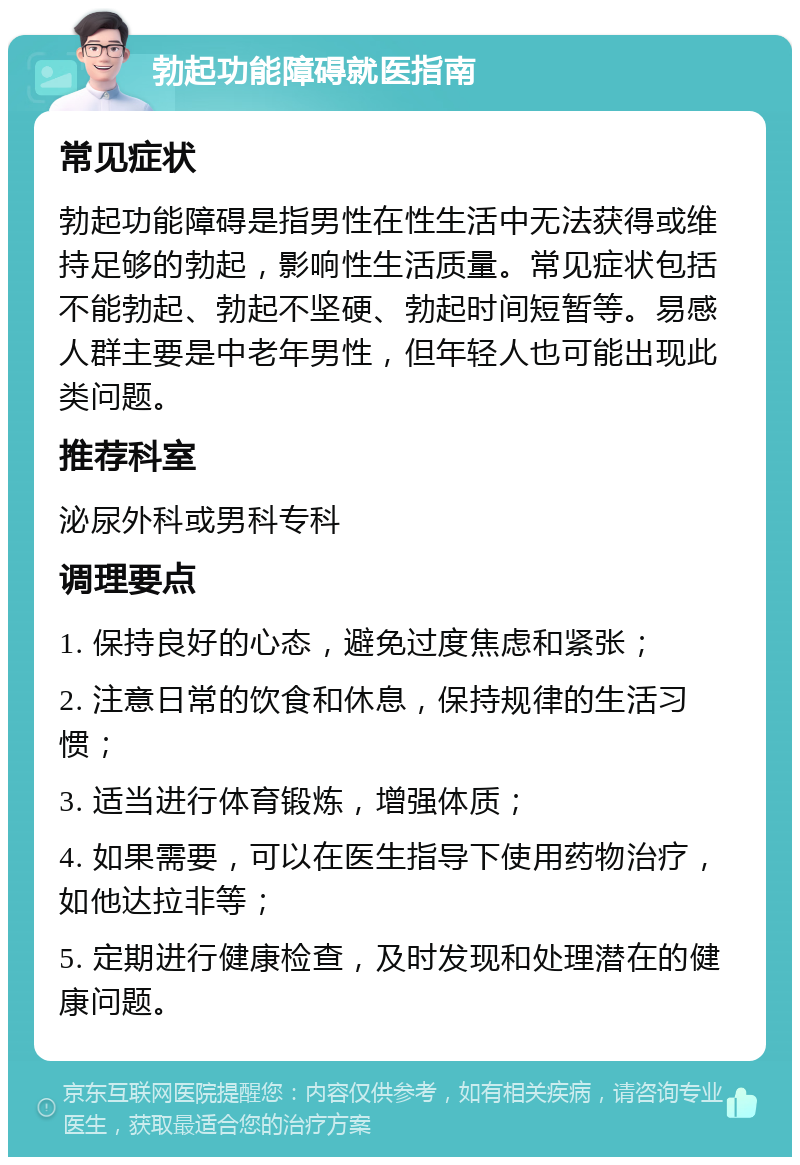 勃起功能障碍就医指南 常见症状 勃起功能障碍是指男性在性生活中无法获得或维持足够的勃起，影响性生活质量。常见症状包括不能勃起、勃起不坚硬、勃起时间短暂等。易感人群主要是中老年男性，但年轻人也可能出现此类问题。 推荐科室 泌尿外科或男科专科 调理要点 1. 保持良好的心态，避免过度焦虑和紧张； 2. 注意日常的饮食和休息，保持规律的生活习惯； 3. 适当进行体育锻炼，增强体质； 4. 如果需要，可以在医生指导下使用药物治疗，如他达拉非等； 5. 定期进行健康检查，及时发现和处理潜在的健康问题。