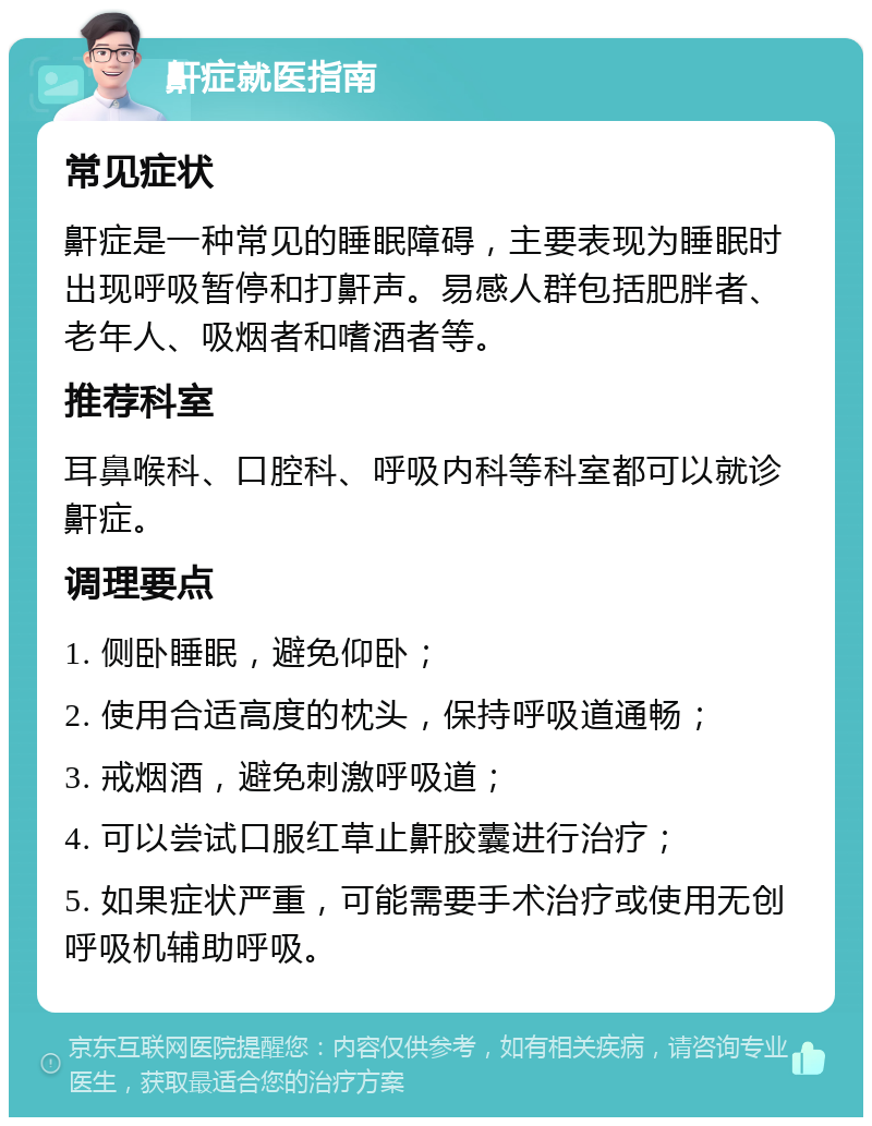 鼾症就医指南 常见症状 鼾症是一种常见的睡眠障碍，主要表现为睡眠时出现呼吸暂停和打鼾声。易感人群包括肥胖者、老年人、吸烟者和嗜酒者等。 推荐科室 耳鼻喉科、口腔科、呼吸内科等科室都可以就诊鼾症。 调理要点 1. 侧卧睡眠，避免仰卧； 2. 使用合适高度的枕头，保持呼吸道通畅； 3. 戒烟酒，避免刺激呼吸道； 4. 可以尝试口服红草止鼾胶囊进行治疗； 5. 如果症状严重，可能需要手术治疗或使用无创呼吸机辅助呼吸。