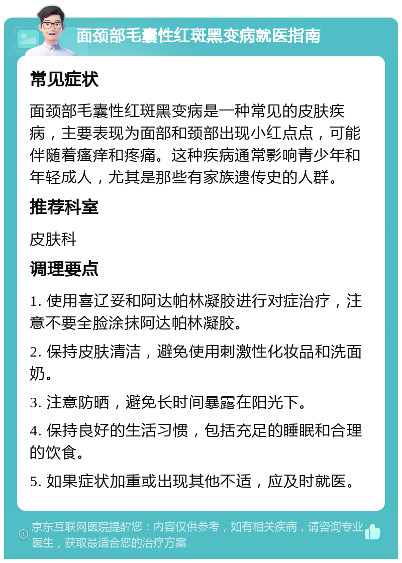 面颈部毛囊性红斑黑变病就医指南 常见症状 面颈部毛囊性红斑黑变病是一种常见的皮肤疾病，主要表现为面部和颈部出现小红点点，可能伴随着瘙痒和疼痛。这种疾病通常影响青少年和年轻成人，尤其是那些有家族遗传史的人群。 推荐科室 皮肤科 调理要点 1. 使用喜辽妥和阿达帕林凝胶进行对症治疗，注意不要全脸涂抹阿达帕林凝胶。 2. 保持皮肤清洁，避免使用刺激性化妆品和洗面奶。 3. 注意防晒，避免长时间暴露在阳光下。 4. 保持良好的生活习惯，包括充足的睡眠和合理的饮食。 5. 如果症状加重或出现其他不适，应及时就医。