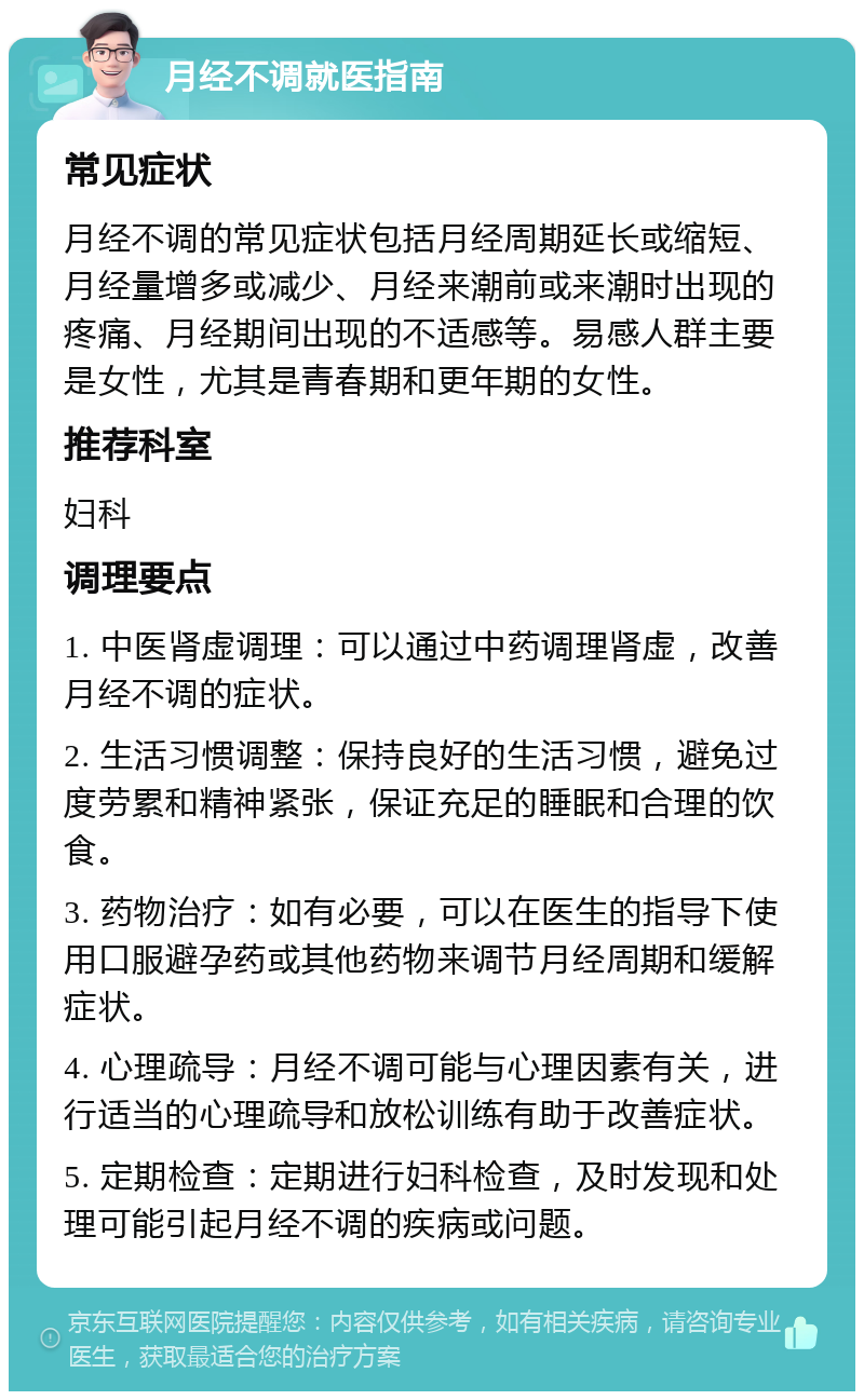 月经不调就医指南 常见症状 月经不调的常见症状包括月经周期延长或缩短、月经量增多或减少、月经来潮前或来潮时出现的疼痛、月经期间出现的不适感等。易感人群主要是女性，尤其是青春期和更年期的女性。 推荐科室 妇科 调理要点 1. 中医肾虚调理：可以通过中药调理肾虚，改善月经不调的症状。 2. 生活习惯调整：保持良好的生活习惯，避免过度劳累和精神紧张，保证充足的睡眠和合理的饮食。 3. 药物治疗：如有必要，可以在医生的指导下使用口服避孕药或其他药物来调节月经周期和缓解症状。 4. 心理疏导：月经不调可能与心理因素有关，进行适当的心理疏导和放松训练有助于改善症状。 5. 定期检查：定期进行妇科检查，及时发现和处理可能引起月经不调的疾病或问题。