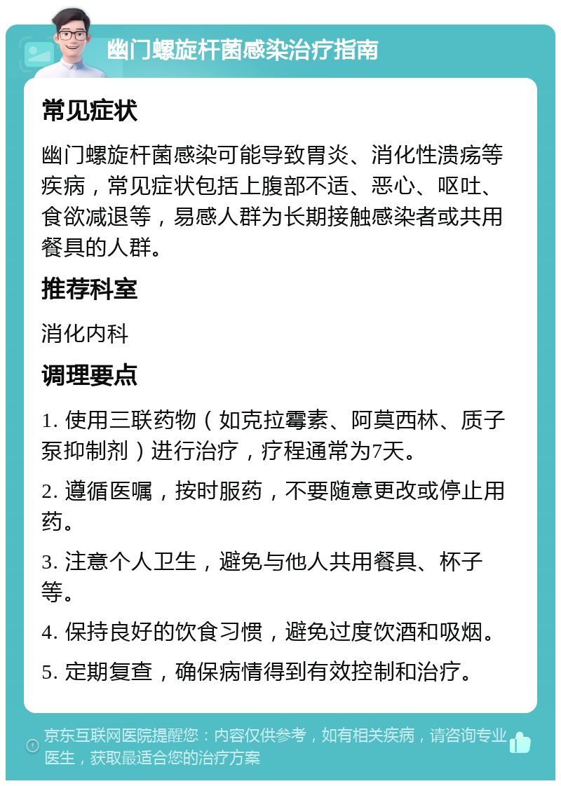 幽门螺旋杆菌感染治疗指南 常见症状 幽门螺旋杆菌感染可能导致胃炎、消化性溃疡等疾病，常见症状包括上腹部不适、恶心、呕吐、食欲减退等，易感人群为长期接触感染者或共用餐具的人群。 推荐科室 消化内科 调理要点 1. 使用三联药物（如克拉霉素、阿莫西林、质子泵抑制剂）进行治疗，疗程通常为7天。 2. 遵循医嘱，按时服药，不要随意更改或停止用药。 3. 注意个人卫生，避免与他人共用餐具、杯子等。 4. 保持良好的饮食习惯，避免过度饮酒和吸烟。 5. 定期复查，确保病情得到有效控制和治疗。