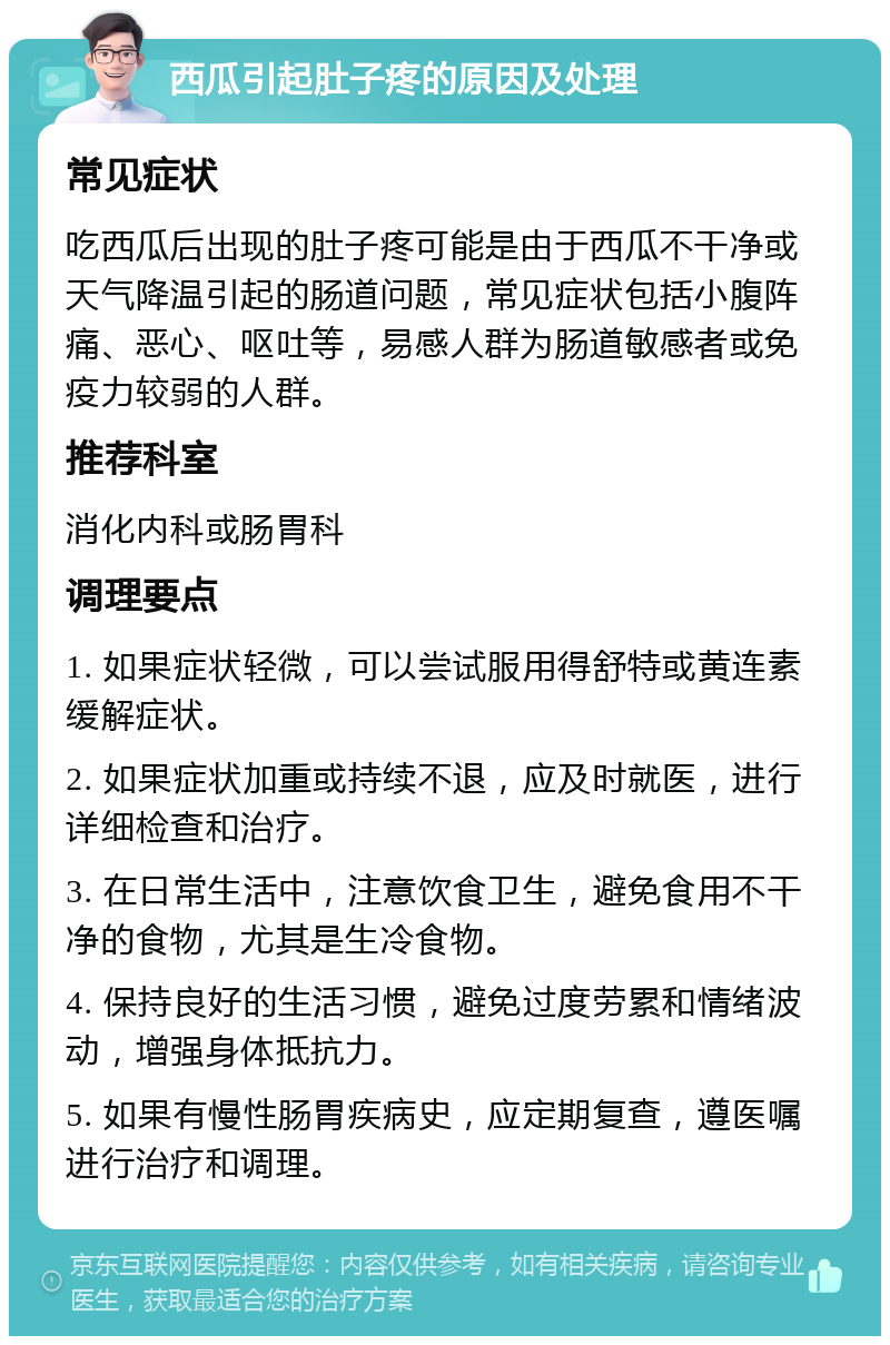 西瓜引起肚子疼的原因及处理 常见症状 吃西瓜后出现的肚子疼可能是由于西瓜不干净或天气降温引起的肠道问题，常见症状包括小腹阵痛、恶心、呕吐等，易感人群为肠道敏感者或免疫力较弱的人群。 推荐科室 消化内科或肠胃科 调理要点 1. 如果症状轻微，可以尝试服用得舒特或黄连素缓解症状。 2. 如果症状加重或持续不退，应及时就医，进行详细检查和治疗。 3. 在日常生活中，注意饮食卫生，避免食用不干净的食物，尤其是生冷食物。 4. 保持良好的生活习惯，避免过度劳累和情绪波动，增强身体抵抗力。 5. 如果有慢性肠胃疾病史，应定期复查，遵医嘱进行治疗和调理。