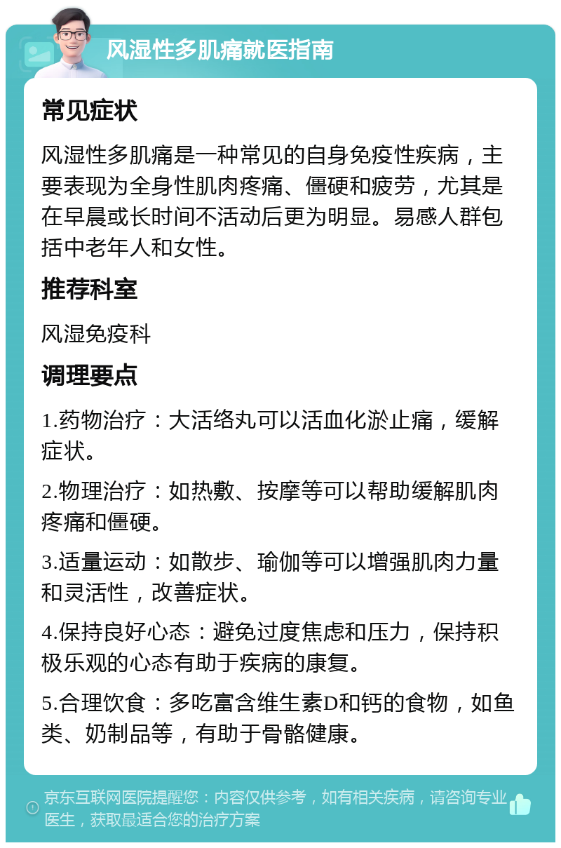 风湿性多肌痛就医指南 常见症状 风湿性多肌痛是一种常见的自身免疫性疾病，主要表现为全身性肌肉疼痛、僵硬和疲劳，尤其是在早晨或长时间不活动后更为明显。易感人群包括中老年人和女性。 推荐科室 风湿免疫科 调理要点 1.药物治疗：大活络丸可以活血化淤止痛，缓解症状。 2.物理治疗：如热敷、按摩等可以帮助缓解肌肉疼痛和僵硬。 3.适量运动：如散步、瑜伽等可以增强肌肉力量和灵活性，改善症状。 4.保持良好心态：避免过度焦虑和压力，保持积极乐观的心态有助于疾病的康复。 5.合理饮食：多吃富含维生素D和钙的食物，如鱼类、奶制品等，有助于骨骼健康。