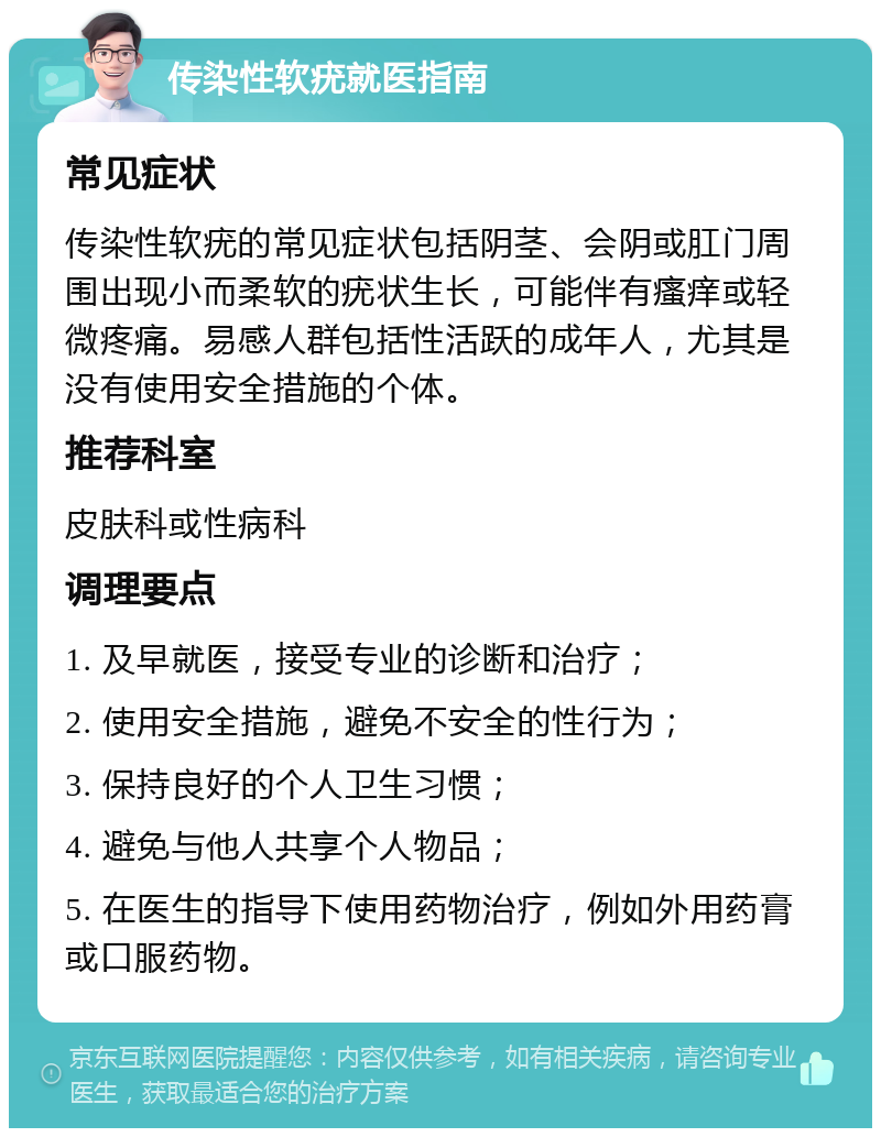 传染性软疣就医指南 常见症状 传染性软疣的常见症状包括阴茎、会阴或肛门周围出现小而柔软的疣状生长，可能伴有瘙痒或轻微疼痛。易感人群包括性活跃的成年人，尤其是没有使用安全措施的个体。 推荐科室 皮肤科或性病科 调理要点 1. 及早就医，接受专业的诊断和治疗； 2. 使用安全措施，避免不安全的性行为； 3. 保持良好的个人卫生习惯； 4. 避免与他人共享个人物品； 5. 在医生的指导下使用药物治疗，例如外用药膏或口服药物。