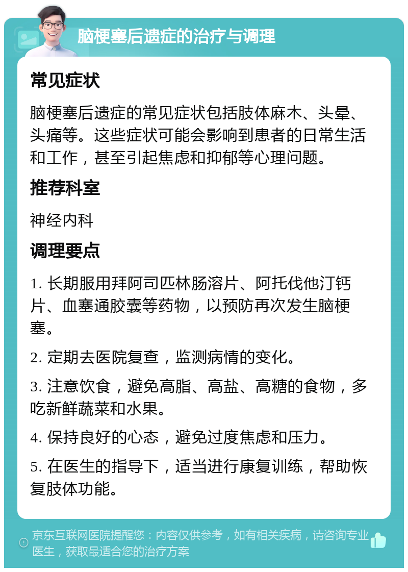 脑梗塞后遗症的治疗与调理 常见症状 脑梗塞后遗症的常见症状包括肢体麻木、头晕、头痛等。这些症状可能会影响到患者的日常生活和工作，甚至引起焦虑和抑郁等心理问题。 推荐科室 神经内科 调理要点 1. 长期服用拜阿司匹林肠溶片、阿托伐他汀钙片、血塞通胶囊等药物，以预防再次发生脑梗塞。 2. 定期去医院复查，监测病情的变化。 3. 注意饮食，避免高脂、高盐、高糖的食物，多吃新鲜蔬菜和水果。 4. 保持良好的心态，避免过度焦虑和压力。 5. 在医生的指导下，适当进行康复训练，帮助恢复肢体功能。