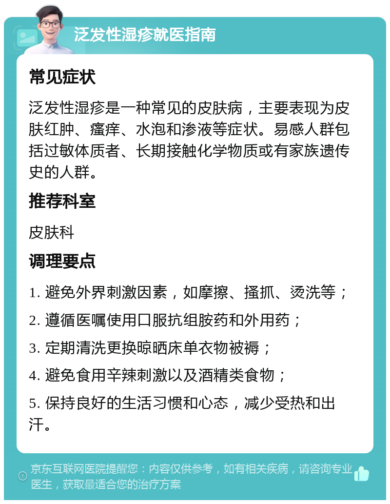 泛发性湿疹就医指南 常见症状 泛发性湿疹是一种常见的皮肤病，主要表现为皮肤红肿、瘙痒、水泡和渗液等症状。易感人群包括过敏体质者、长期接触化学物质或有家族遗传史的人群。 推荐科室 皮肤科 调理要点 1. 避免外界刺激因素，如摩擦、搔抓、烫洗等； 2. 遵循医嘱使用口服抗组胺药和外用药； 3. 定期清洗更换晾晒床单衣物被褥； 4. 避免食用辛辣刺激以及酒精类食物； 5. 保持良好的生活习惯和心态，减少受热和出汗。