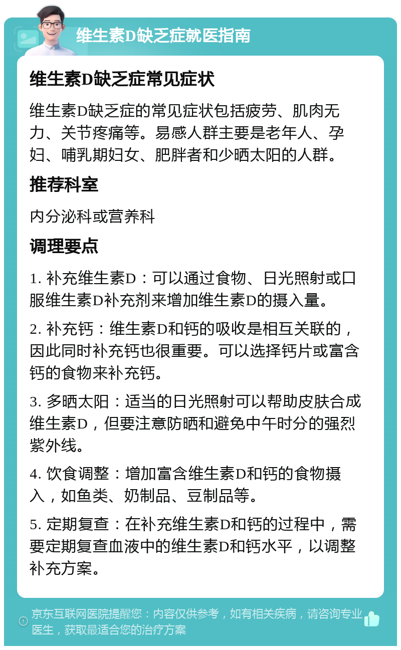 维生素D缺乏症就医指南 维生素D缺乏症常见症状 维生素D缺乏症的常见症状包括疲劳、肌肉无力、关节疼痛等。易感人群主要是老年人、孕妇、哺乳期妇女、肥胖者和少晒太阳的人群。 推荐科室 内分泌科或营养科 调理要点 1. 补充维生素D：可以通过食物、日光照射或口服维生素D补充剂来增加维生素D的摄入量。 2. 补充钙：维生素D和钙的吸收是相互关联的，因此同时补充钙也很重要。可以选择钙片或富含钙的食物来补充钙。 3. 多晒太阳：适当的日光照射可以帮助皮肤合成维生素D，但要注意防晒和避免中午时分的强烈紫外线。 4. 饮食调整：增加富含维生素D和钙的食物摄入，如鱼类、奶制品、豆制品等。 5. 定期复查：在补充维生素D和钙的过程中，需要定期复查血液中的维生素D和钙水平，以调整补充方案。