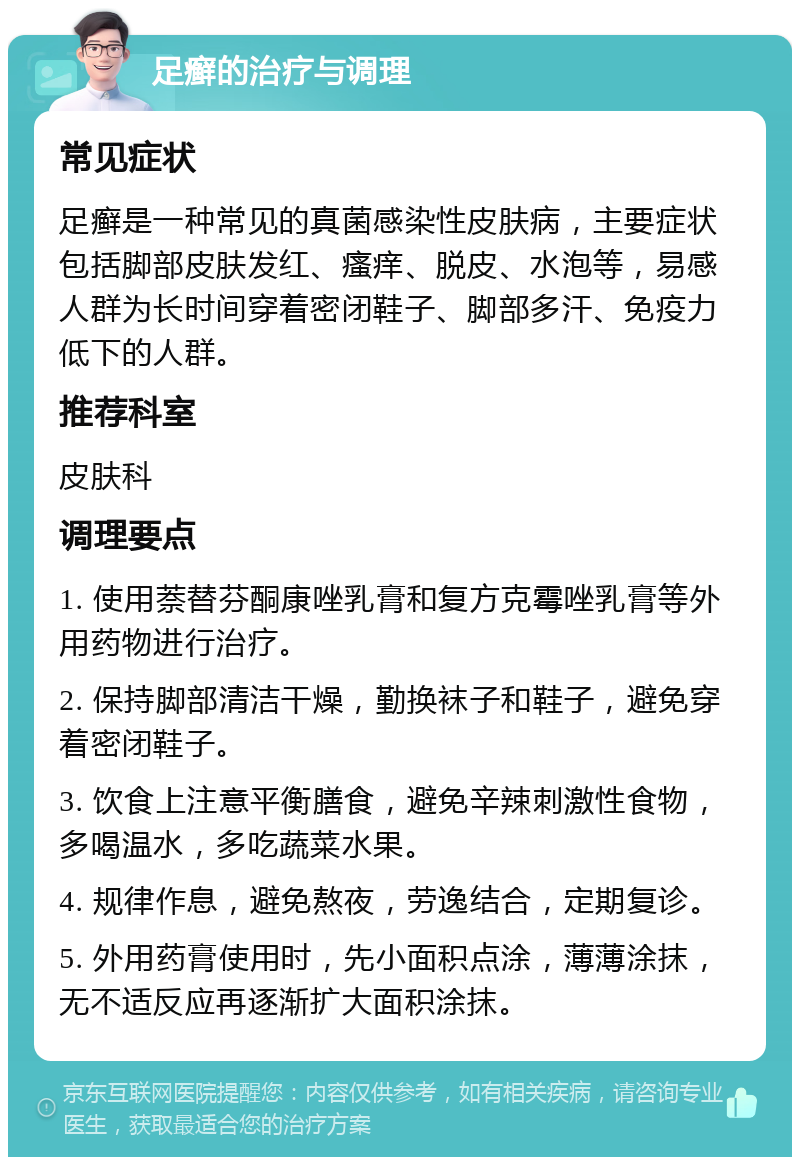 足癣的治疗与调理 常见症状 足癣是一种常见的真菌感染性皮肤病，主要症状包括脚部皮肤发红、瘙痒、脱皮、水泡等，易感人群为长时间穿着密闭鞋子、脚部多汗、免疫力低下的人群。 推荐科室 皮肤科 调理要点 1. 使用萘替芬酮康唑乳膏和复方克霉唑乳膏等外用药物进行治疗。 2. 保持脚部清洁干燥，勤换袜子和鞋子，避免穿着密闭鞋子。 3. 饮食上注意平衡膳食，避免辛辣刺激性食物，多喝温水，多吃蔬菜水果。 4. 规律作息，避免熬夜，劳逸结合，定期复诊。 5. 外用药膏使用时，先小面积点涂，薄薄涂抹，无不适反应再逐渐扩大面积涂抹。