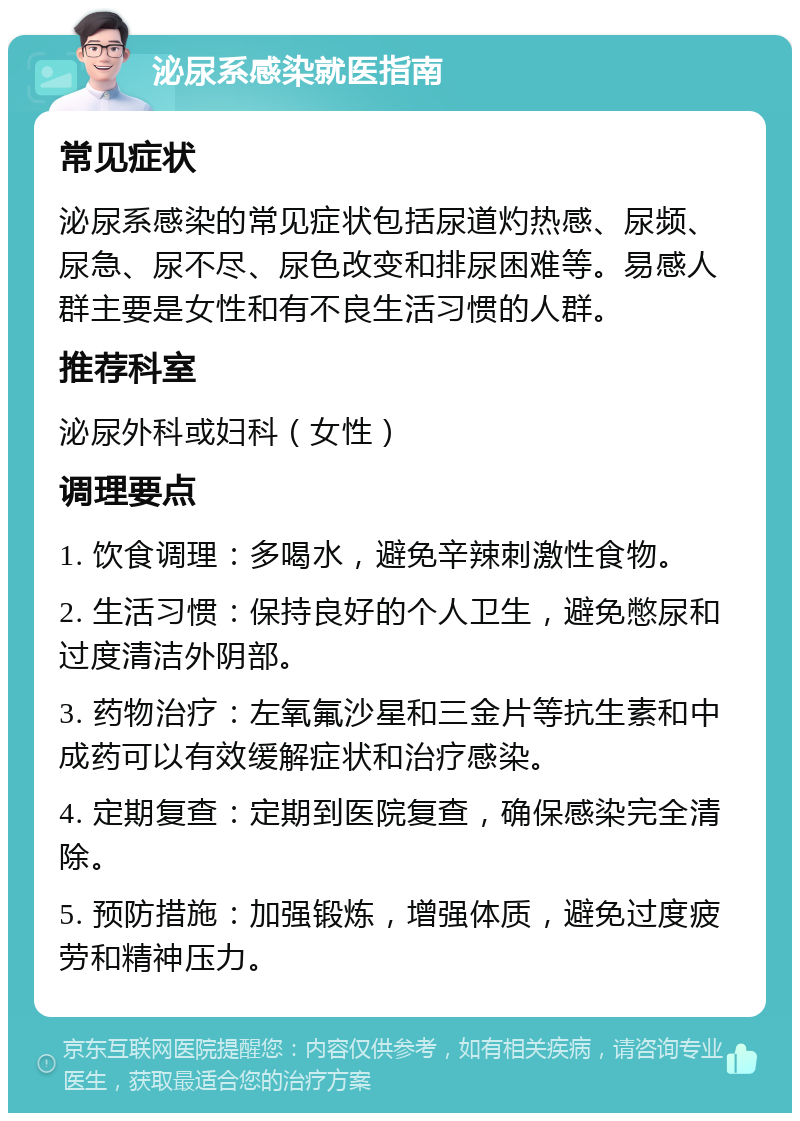 泌尿系感染就医指南 常见症状 泌尿系感染的常见症状包括尿道灼热感、尿频、尿急、尿不尽、尿色改变和排尿困难等。易感人群主要是女性和有不良生活习惯的人群。 推荐科室 泌尿外科或妇科（女性） 调理要点 1. 饮食调理：多喝水，避免辛辣刺激性食物。 2. 生活习惯：保持良好的个人卫生，避免憋尿和过度清洁外阴部。 3. 药物治疗：左氧氟沙星和三金片等抗生素和中成药可以有效缓解症状和治疗感染。 4. 定期复查：定期到医院复查，确保感染完全清除。 5. 预防措施：加强锻炼，增强体质，避免过度疲劳和精神压力。