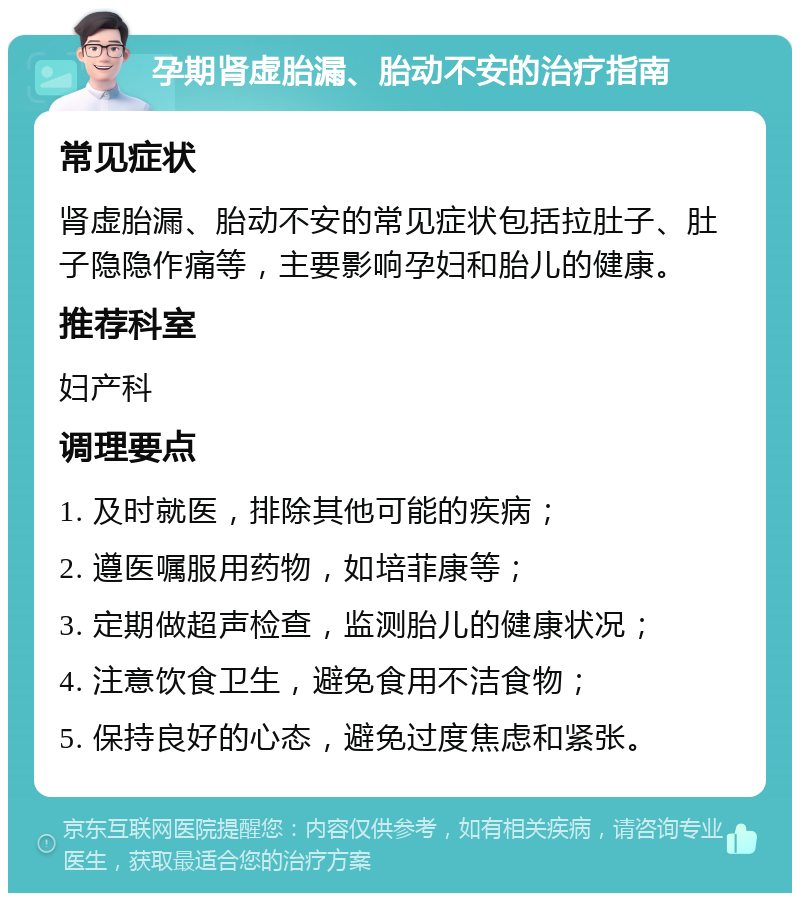 孕期肾虚胎漏、胎动不安的治疗指南 常见症状 肾虚胎漏、胎动不安的常见症状包括拉肚子、肚子隐隐作痛等，主要影响孕妇和胎儿的健康。 推荐科室 妇产科 调理要点 1. 及时就医，排除其他可能的疾病； 2. 遵医嘱服用药物，如培菲康等； 3. 定期做超声检查，监测胎儿的健康状况； 4. 注意饮食卫生，避免食用不洁食物； 5. 保持良好的心态，避免过度焦虑和紧张。