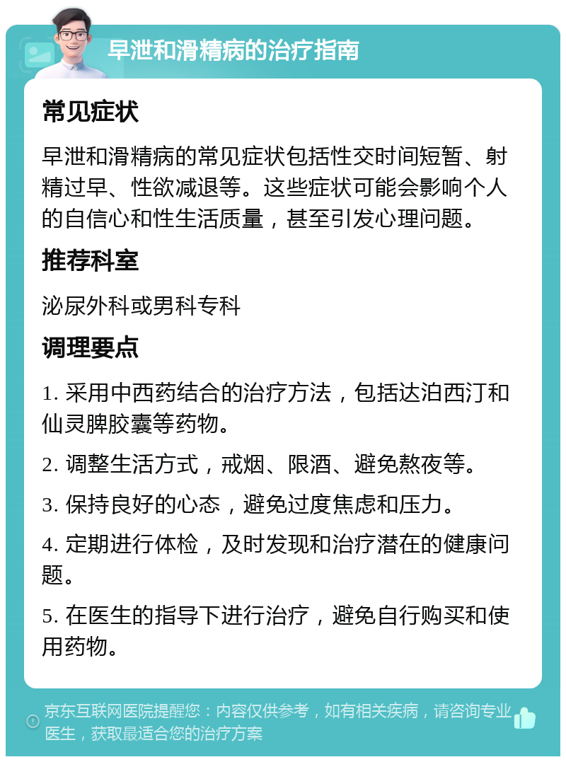 早泄和滑精病的治疗指南 常见症状 早泄和滑精病的常见症状包括性交时间短暂、射精过早、性欲减退等。这些症状可能会影响个人的自信心和性生活质量，甚至引发心理问题。 推荐科室 泌尿外科或男科专科 调理要点 1. 采用中西药结合的治疗方法，包括达泊西汀和仙灵脾胶囊等药物。 2. 调整生活方式，戒烟、限酒、避免熬夜等。 3. 保持良好的心态，避免过度焦虑和压力。 4. 定期进行体检，及时发现和治疗潜在的健康问题。 5. 在医生的指导下进行治疗，避免自行购买和使用药物。