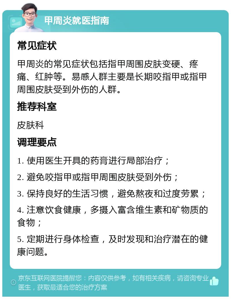 甲周炎就医指南 常见症状 甲周炎的常见症状包括指甲周围皮肤变硬、疼痛、红肿等。易感人群主要是长期咬指甲或指甲周围皮肤受到外伤的人群。 推荐科室 皮肤科 调理要点 1. 使用医生开具的药膏进行局部治疗； 2. 避免咬指甲或指甲周围皮肤受到外伤； 3. 保持良好的生活习惯，避免熬夜和过度劳累； 4. 注意饮食健康，多摄入富含维生素和矿物质的食物； 5. 定期进行身体检查，及时发现和治疗潜在的健康问题。