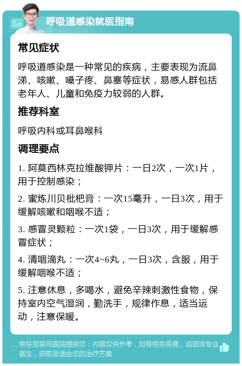 呼吸道感染就医指南 常见症状 呼吸道感染是一种常见的疾病，主要表现为流鼻涕、咳嗽、嗓子疼、鼻塞等症状，易感人群包括老年人、儿童和免疫力较弱的人群。 推荐科室 呼吸内科或耳鼻喉科 调理要点 1. 阿莫西林克拉维酸钾片：一日2次，一次1片，用于控制感染； 2. 蜜炼川贝枇杷膏：一次15毫升，一日3次，用于缓解咳嗽和咽喉不适； 3. 感冒灵颗粒：一次1袋，一日3次，用于缓解感冒症状； 4. 清咽滴丸：一次4~6丸，一日3次，含服，用于缓解咽喉不适； 5. 注意休息，多喝水，避免辛辣刺激性食物，保持室内空气湿润，勤洗手，规律作息，适当运动，注意保暖。