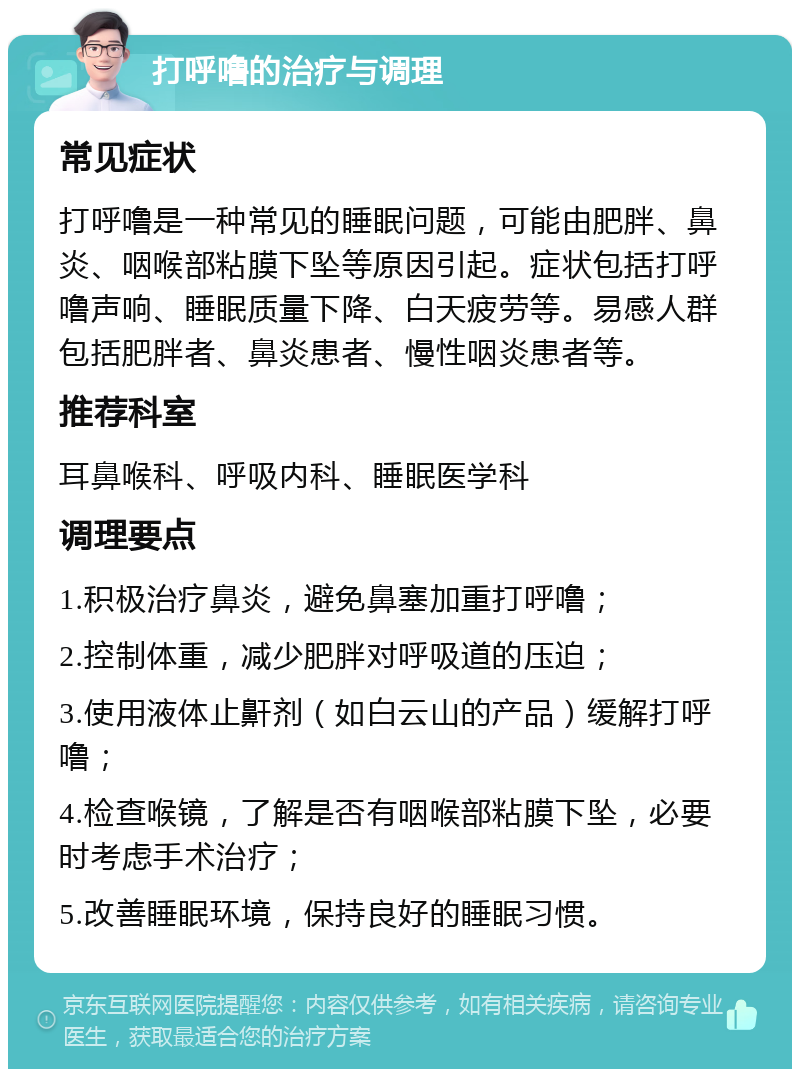 打呼噜的治疗与调理 常见症状 打呼噜是一种常见的睡眠问题，可能由肥胖、鼻炎、咽喉部粘膜下坠等原因引起。症状包括打呼噜声响、睡眠质量下降、白天疲劳等。易感人群包括肥胖者、鼻炎患者、慢性咽炎患者等。 推荐科室 耳鼻喉科、呼吸内科、睡眠医学科 调理要点 1.积极治疗鼻炎，避免鼻塞加重打呼噜； 2.控制体重，减少肥胖对呼吸道的压迫； 3.使用液体止鼾剂（如白云山的产品）缓解打呼噜； 4.检查喉镜，了解是否有咽喉部粘膜下坠，必要时考虑手术治疗； 5.改善睡眠环境，保持良好的睡眠习惯。