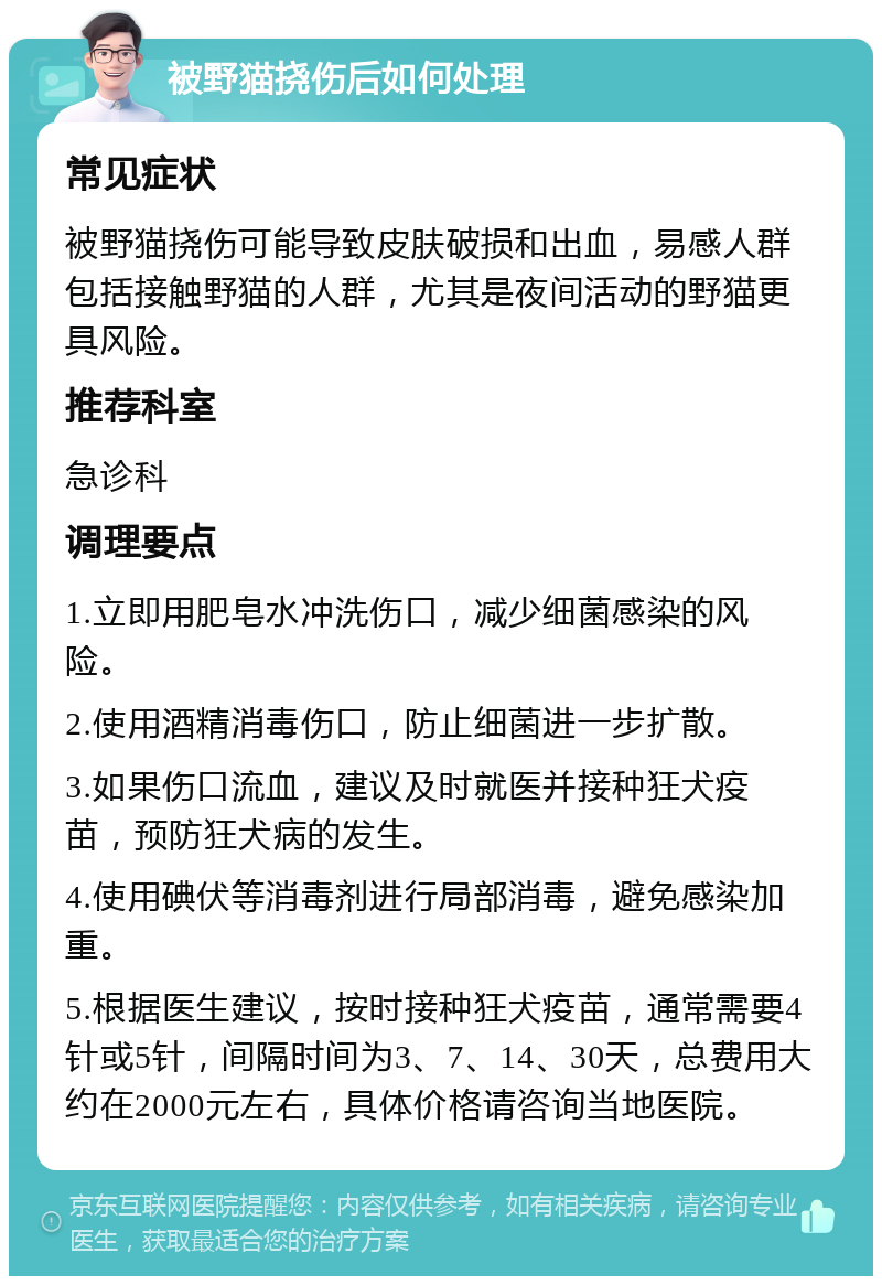 被野猫挠伤后如何处理 常见症状 被野猫挠伤可能导致皮肤破损和出血，易感人群包括接触野猫的人群，尤其是夜间活动的野猫更具风险。 推荐科室 急诊科 调理要点 1.立即用肥皂水冲洗伤口，减少细菌感染的风险。 2.使用酒精消毒伤口，防止细菌进一步扩散。 3.如果伤口流血，建议及时就医并接种狂犬疫苗，预防狂犬病的发生。 4.使用碘伏等消毒剂进行局部消毒，避免感染加重。 5.根据医生建议，按时接种狂犬疫苗，通常需要4针或5针，间隔时间为3、7、14、30天，总费用大约在2000元左右，具体价格请咨询当地医院。