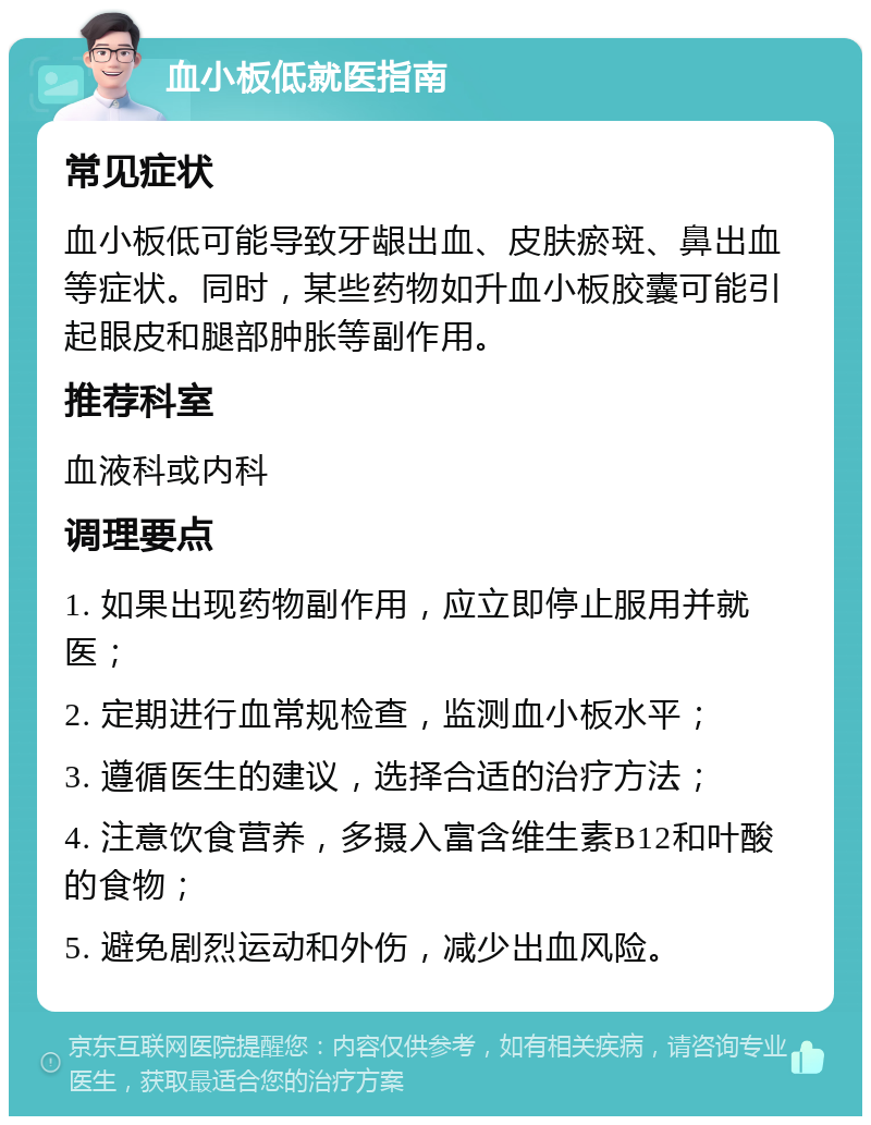 血小板低就医指南 常见症状 血小板低可能导致牙龈出血、皮肤瘀斑、鼻出血等症状。同时，某些药物如升血小板胶囊可能引起眼皮和腿部肿胀等副作用。 推荐科室 血液科或内科 调理要点 1. 如果出现药物副作用，应立即停止服用并就医； 2. 定期进行血常规检查，监测血小板水平； 3. 遵循医生的建议，选择合适的治疗方法； 4. 注意饮食营养，多摄入富含维生素B12和叶酸的食物； 5. 避免剧烈运动和外伤，减少出血风险。